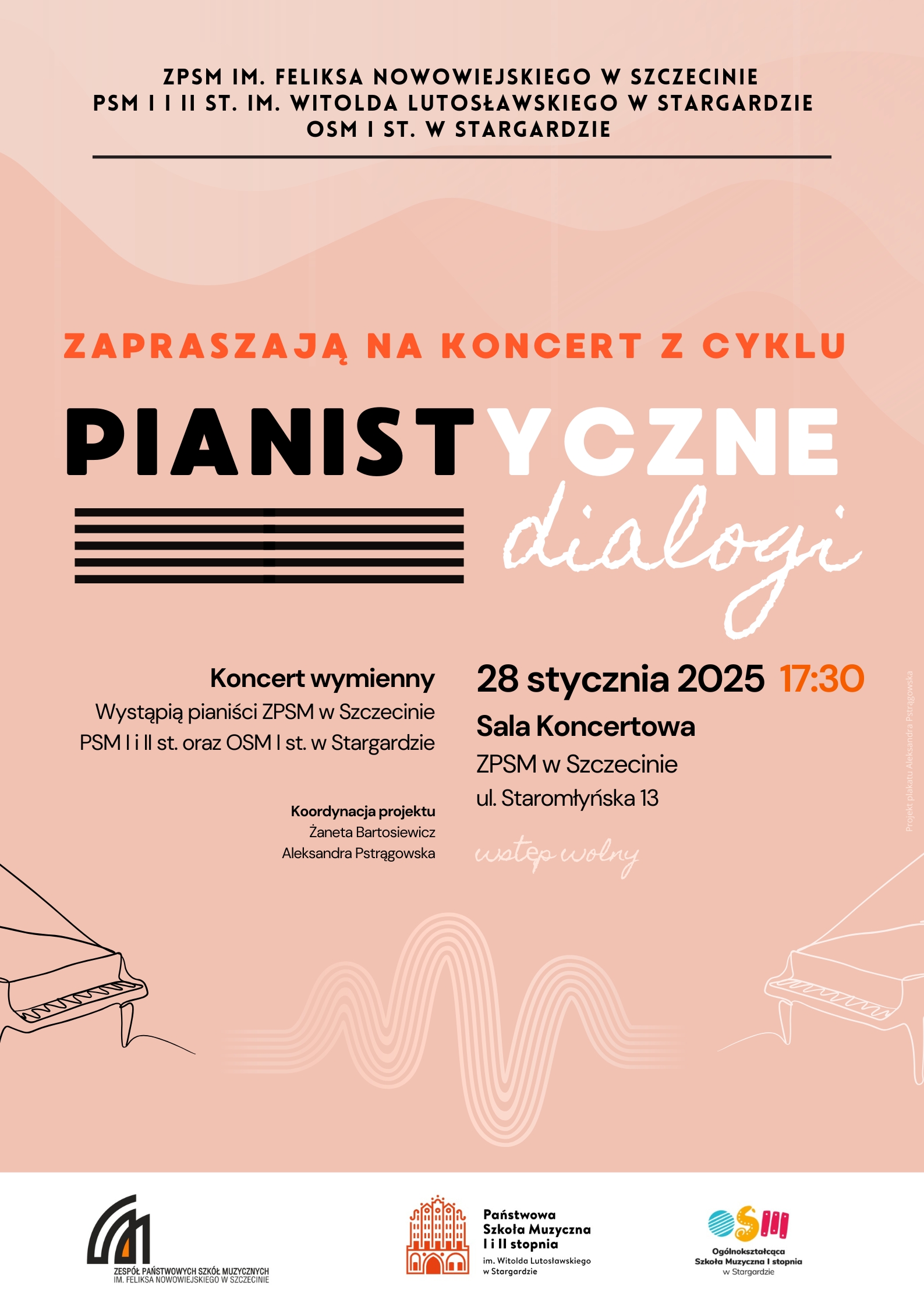 ZPSM im. F. Nowowiejskiego w Szczecinie PSM I i II st. im. W. Lutosławskiego w Stargardzie OSM I st. w Stargardzie zapraszają na koncert z cyklu Pianistyczne dialogi Koncert wymienny Wystąpią uczniowie ZPSM w Szczecinie PSM I i II st. oraz OSM I st. w Stargardzie Koordynacja Projektu Żaneta Bartosiewicz Aleksandra Pstrągowska 28 stycznia 2025 r. godz. 17:30 Sala Koncertowa ZPSM w Szczecinie Staromłyńska 13 wstęp wolny Projekt plakatu Aleksandra Pstrągowska