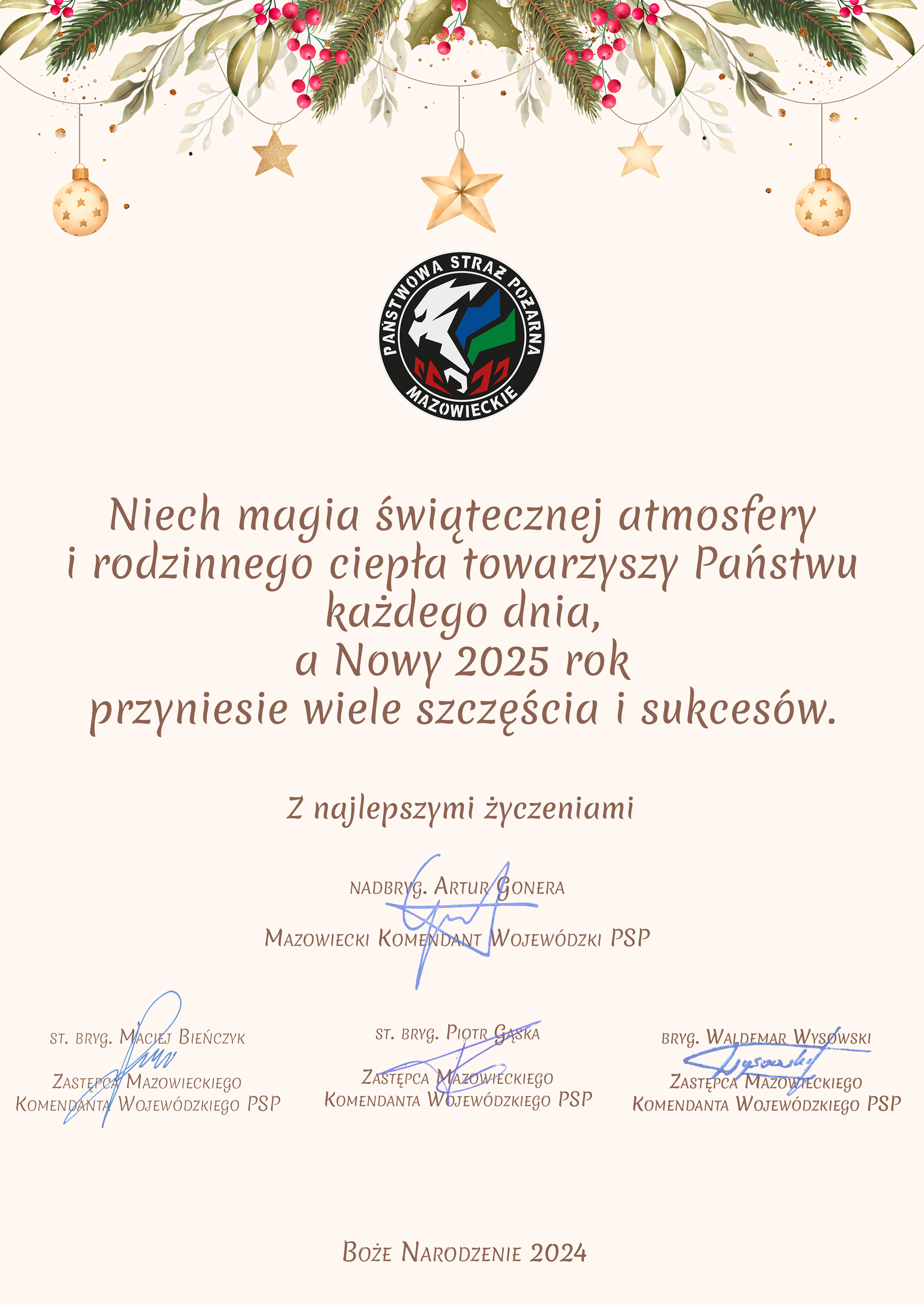 Niech magia świątecznej atmosfery i rodzinnego ciepła towarzyszy Państwu każdego dnia a Nowy 2025 rok przyniesie wiele szczęścia i sukcesów. Z najlepszymi życzeniami Nadbrygadier Artur Gonera Mazowiecki Komendant Wojewódzki Państwowej Straży Pożarnej. Starszy Brygadier Maciej Bieńczyk Zastępca Mazowieckiego Komendanta Wojewódzkiego Państwowej Straży Pożarnej. Starszy Brygadier Piotr Gąska Zastępca Mazowieckiego Komendanta Wojewódzkiego Państwowej Straży Pożarnej. Brygadier Waldemar Wysowski Zastępca Mazowieckiego Komendanta Wojewódzkiego Państwowej Straży Pożarnej.