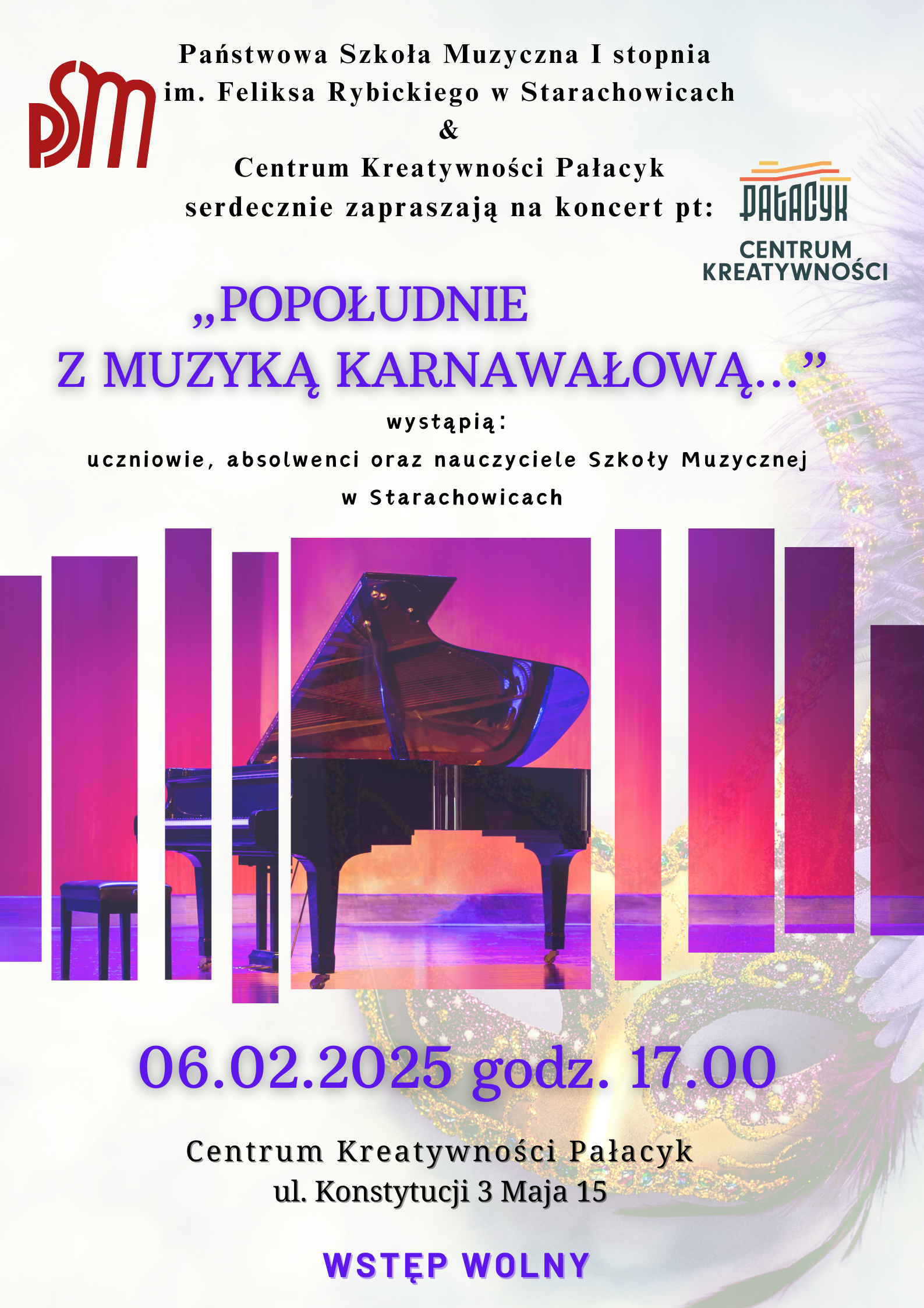 Plakat zapowiada koncert zatytułowany „Popołudnie z muzyką karnawałową…”, który odbędzie się 6 lutego 2025 roku o godzinie 17:00 w Centrum Kreatywności Pałacyk w Starachowicach (ul. Konstytucji 3 Maja 15). Wystąpią uczniowie, absolwenci oraz nauczyciele Państwowej Szkoły Muzycznej I stopnia im. Feliksa Rybickiego w Starachowicach. Wstęp wolny. Na górze plakatu znajdują się logotypy organizatorów: Państwowej Szkoły Muzycznej oraz Centrum Kreatywności Pałacyk. Tekst tytułowy jest w kolorze fioletowym z efektem cienia, a reszta informacji jest w klasycznej czerni. Tło plakatu zawiera kolorowe elementy nawiązujące do karnawału. W dolnej części znajduje się ilustracja eleganckiej maski karnawałowej w złoto-fioletowych barwach. W centralnej części umieszczono grafikę czarnego fortepianu na tle sceny z czerwonymi i fioletowymi światłami, przerywaną pionowymi pasami, które nadają nowoczesny efekt wizualny.