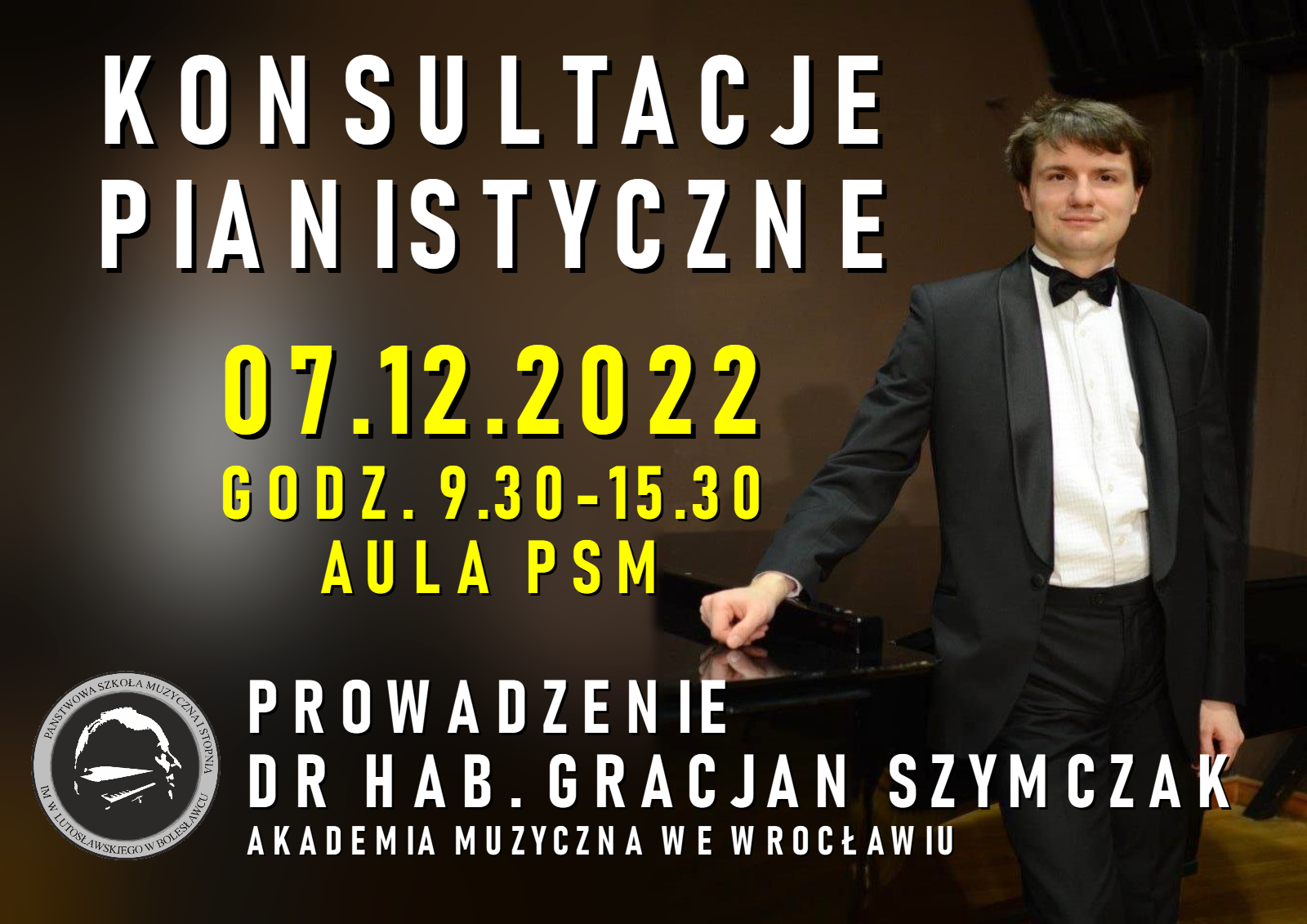 Zdjęcie przedstawiające prowadzącego konsultacje pianistyczne w pozycji stojącej w uroczystym stroju, czyli dr hab. Gracjana Szymczaka opartego ręką o fortepian. W tle pomieszczenie w odcieniach brązu. Na zdjęciu znajduje się napis treści: "Konsultacje pianistyczne odbędą się 7 grudnia 2022 r. w godz. 9.30-15.30 w auli PSM. Konsultacje prowadzi dr hab. Gracjan Szymczak z Akademii Muzycznej we Wrocławiu".