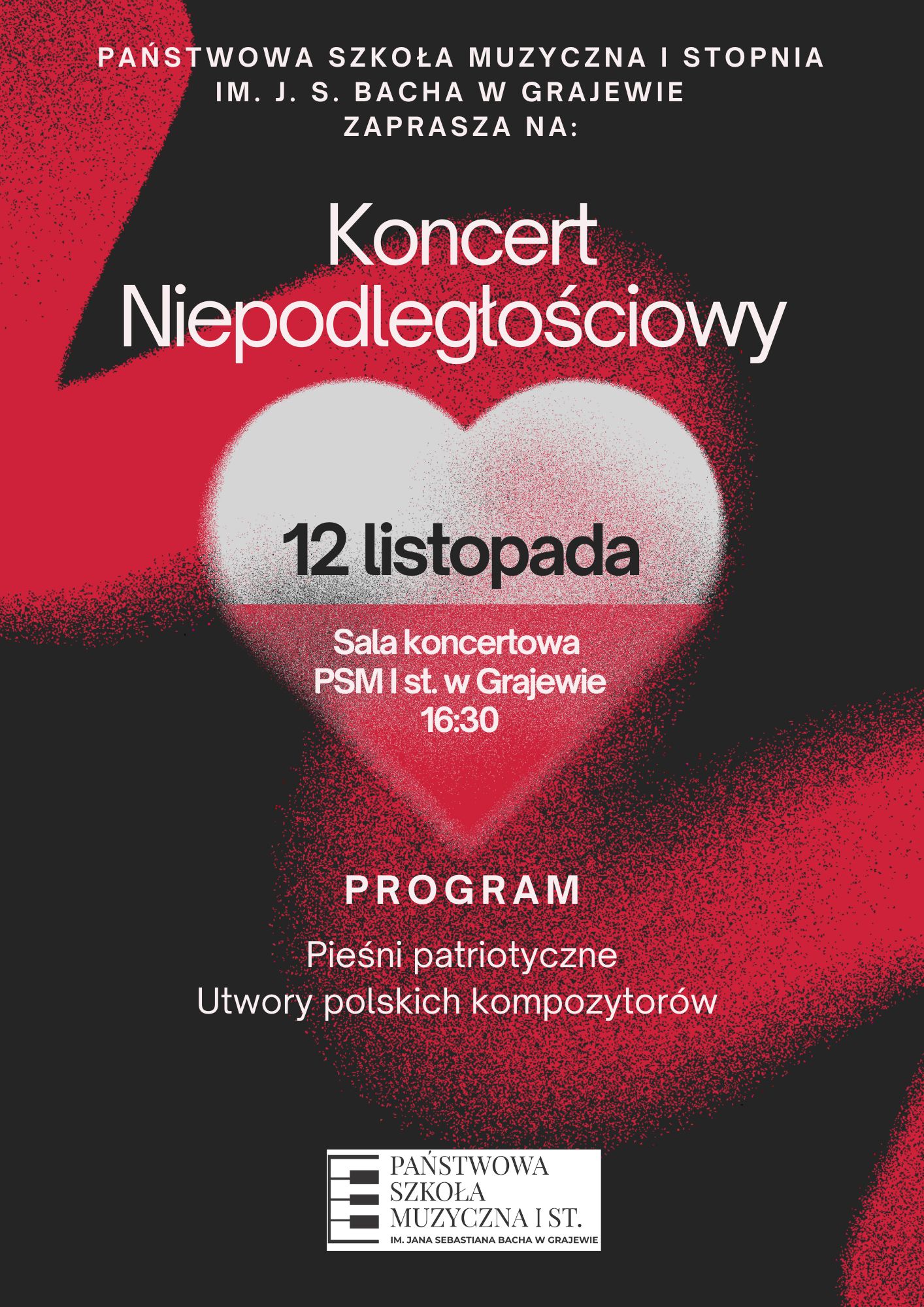 Plakat z barwach biało, czerwono, czarnych z informacją o koncercie z okazji Dnia Niepodległości. Od góry następujący tekst: Państwowa Szkoła Muzyczna I stopnia im. J. S. Bacha w Grajewie zaprasza na koncert niepodległościowy, 12 listopada, sala koncertowa PSM I st. w Grajewie 16:30, program: pieśni patriotyczne, utwory kompozytorów polskich. Po środku plakatu serce w barwach biało czerwonych. Na samym dole logo szkoły. 