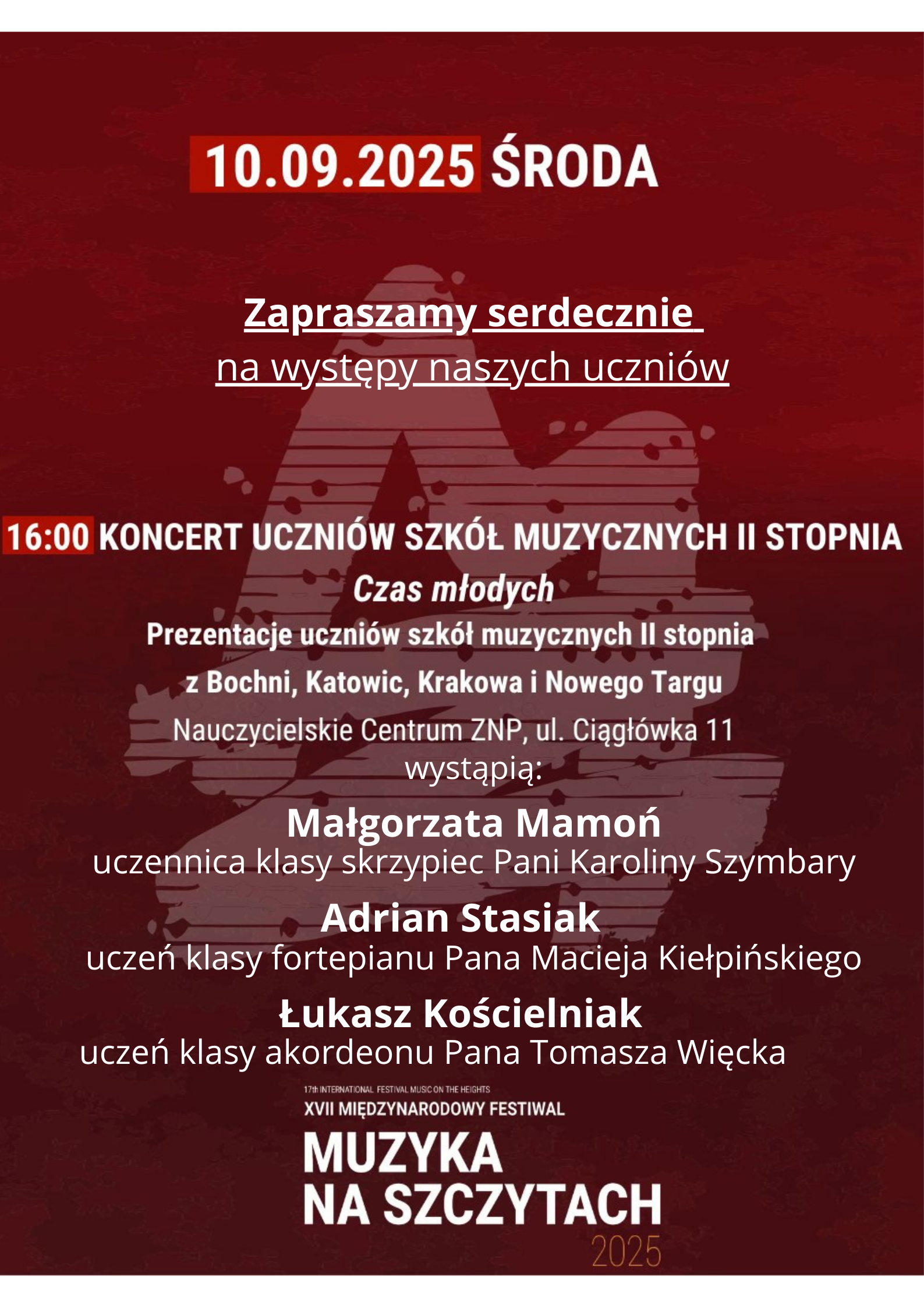 Plakat ma ciemne, fioletowo-bordowe tło, które przechodzi w czerń u dołu. U góry, na środku, znajduje się datą: 10.09.2025 ŚRODA (środa).Poniżej, pośrodku plakatu, białą czcionką napisane jest: "Zapraszamy serdecznie na występy naszych uczniów". Poniżej, na środku plakatu, widoczny jest duży, czarny obrys głowy ludzkiej w profilu, zwróconej w prawą stronę. Wewnątrz tej sylwetki znajduje się niewyraźny, jasnoróżowy zarys twarzy, a w środku widać rozmyty obraz wnętrza sali, zapewne koncertowej. W centralnej części plakatu, pod sylwetką głowy, znajduje się kluczowa informacja: 16:00 KONCERT UCZNIÓW SZKÓŁ MUZYCZNYCH II STOPNIA Czas młodych Prezentacje uczniów szkół muzycznych II stopnia z Bochni, Katowic, Krakowa i Nowego Targu Nauczycielskie Centrum ZNP, ul. Ciągłówka 11 Poniżej, wyróżnieni czerwoną czcionką, są dwaj artyści: Małgorzata Mamoń, uczennica klasy skrzypiec Pani Karoliny Szymbary Adrian Stasiak, uczeń klasy fortepianu Pana Macieja Kiełpińskiego, Łukasz Kościelniak z klasy akordeonu Pana Tomasza Więcka U dołu plakatu, na czarnym tle, znajduje się logo wydarzenia: "MUZYKA NA SZCZYTACH 2025" oraz informacja, że jest to XVII MIĘDZYNARODOWY FESTIWAL.