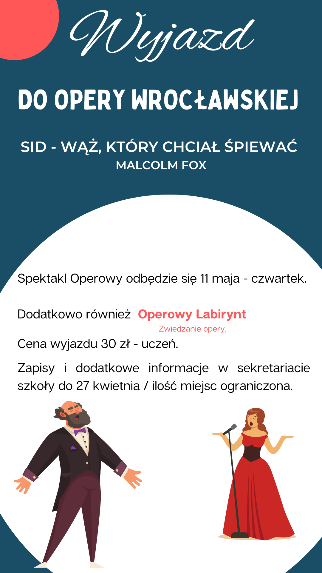 Tło granatowe w lewym górnym rogu wycinek czerwonego koła poniżej białe koło sylwetkami śpiewaka z brodą oraz śpiewaczki w czerwonej sukni przy mikrofonie. Napisy od góry wyjazd do Opery Wrocławskiej sit-wąż który chciał śpiewać Malcolm Fox poniżej spektakl operowy odbędzie się 11 maja czwartek kropka Dodatkowo również operowy labirynt- zwiedzanie opery kropka cena wyjazdu 30 zł – uczeń kropka zapisy i dodatkowe informacje o sekretariacie szkoły do 27 kwietnia ilość miejsc ograniczona