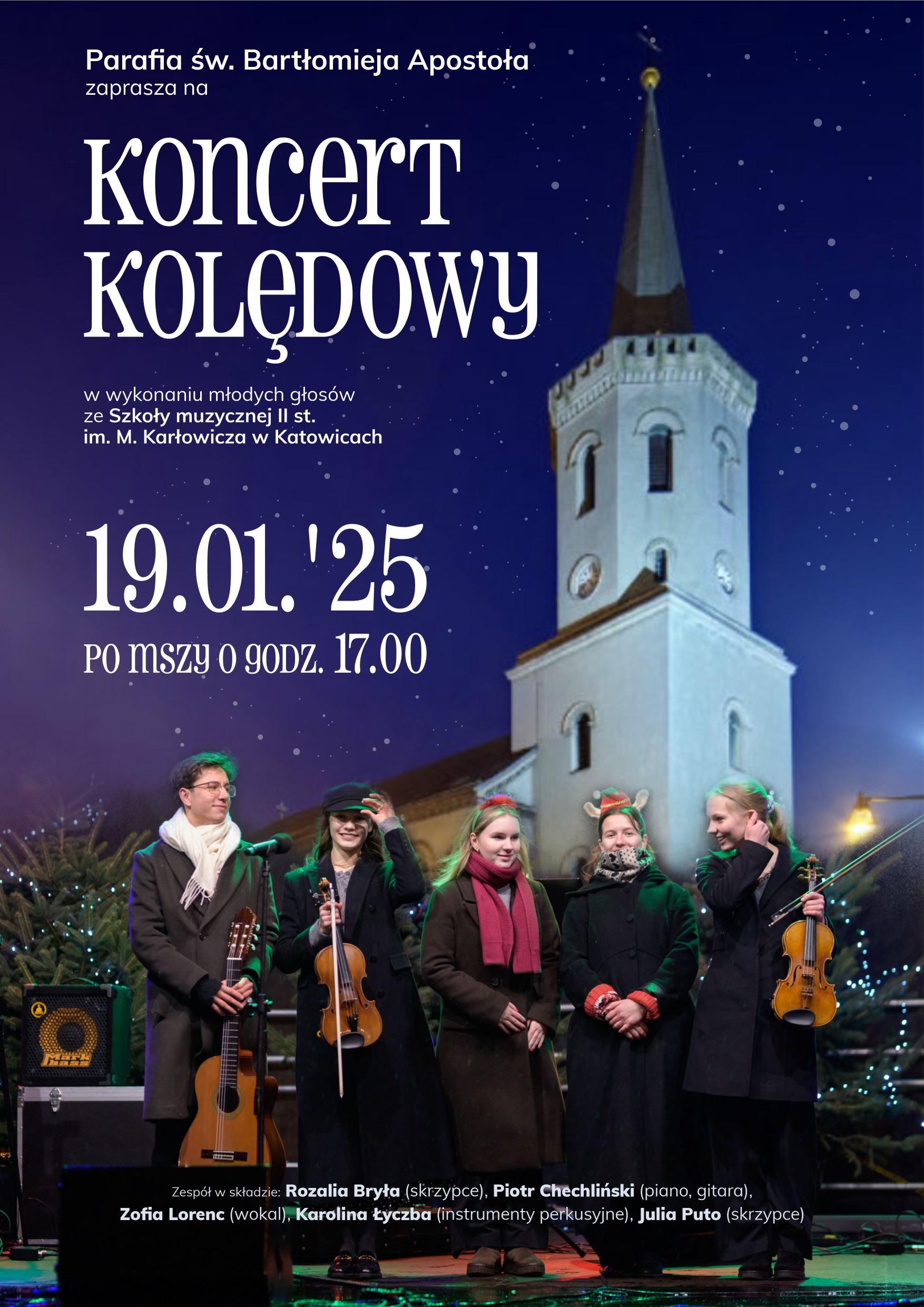 Parafia św. Bartłomieja Apostoła zaprasza na Koncert KOLĘDOWY w wykonaniu młodych głosów ze Szkoły muzycznej II st. im. M. Karłowicza w Katowicach 19.01.'25 PO MSZY O GODZ. 17.00 Zespół w składzie: Rozalia Bryła (skrzypce), Piotr Chechliński (piano, gitara), Zofia Lorenc (wokal), Karolina Łyczba (instrumenty perkusyjne), Julia Puto (skrzypce)