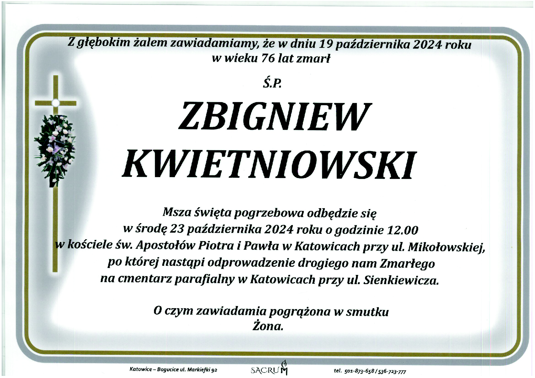 Z głębokim żalem zawiadamiamy, że w dniu 19 października 2024 roku w wieku 76 lat zmarł Ś.P. ZBIGNIEW KWIETNIOWSKI Msza święta pogrzebowa odbędzie się w środę 23 października 2024 roku o godzinie 12.00 w kościele św. Apostołów Piotra i Pawła w Katowicach przy ul. Mikołowskiej, po której nastąpi odprowadzenie drogiego nam Zmarłego na cmentarz parafialny w Katowicach przy ul. Sienkiewicza. O czym zawiadamia pogrążona w smutku Zona. Katowice - Bogucice ul. Markiefki 92