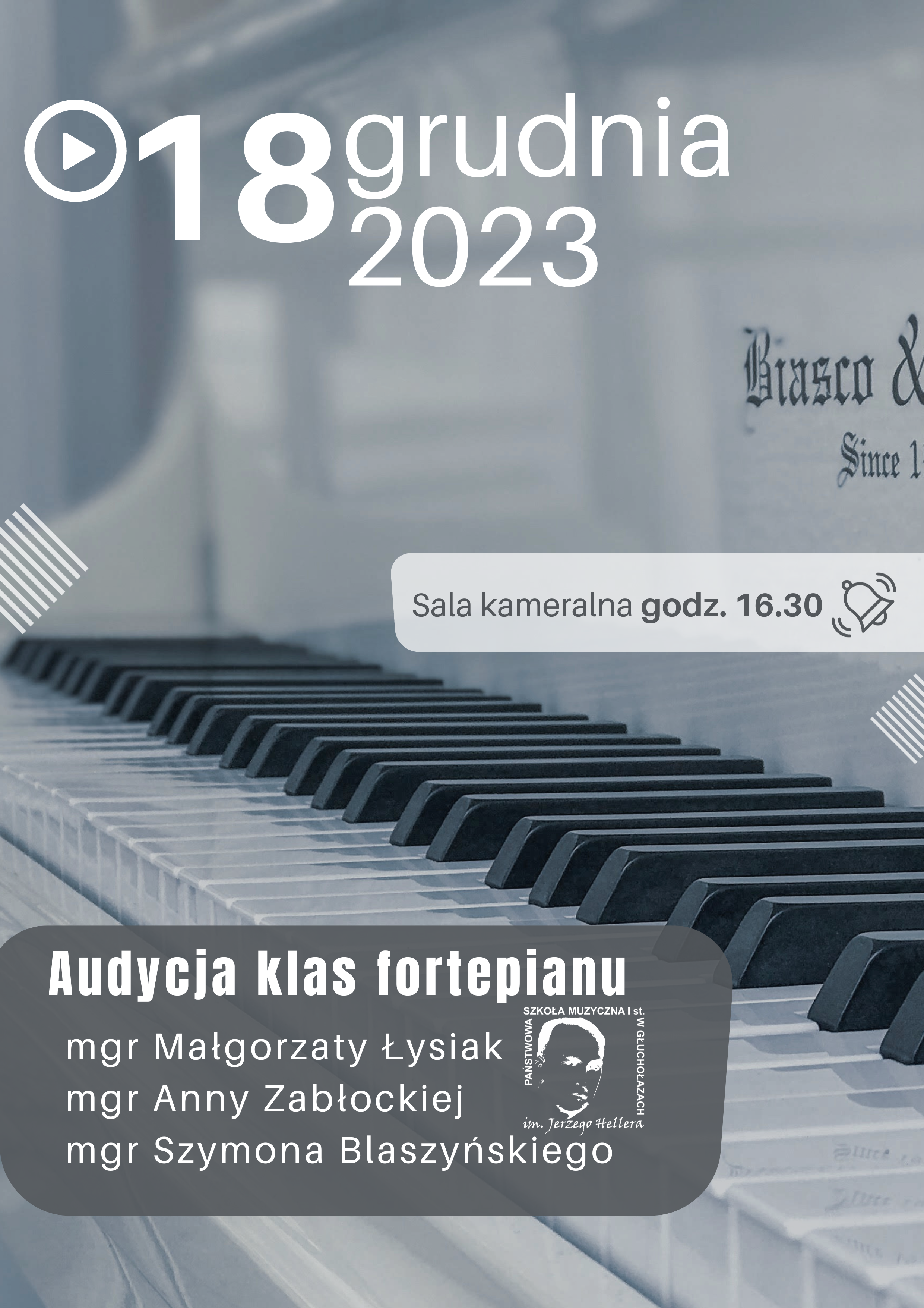 Plakat szare tło fotografia jasnego fortepianu klawiatury ujęcie z boku od góry symbol Play czyli trójkąt w kółeczku wielki napis 18 grudnia 2023 poniżej na szarym tle sala kameralna godzina 16:30 symbol dzwoneczka poniżej na ciemnoszarym tle audycja klas fortepianu magister Małgorzaty Łysiak magister Anny Zabłockiej i magistra Szymona Blaszyńskiego obok logo szkoły muzycznej w Głuchołazach według ustalonego znaku.