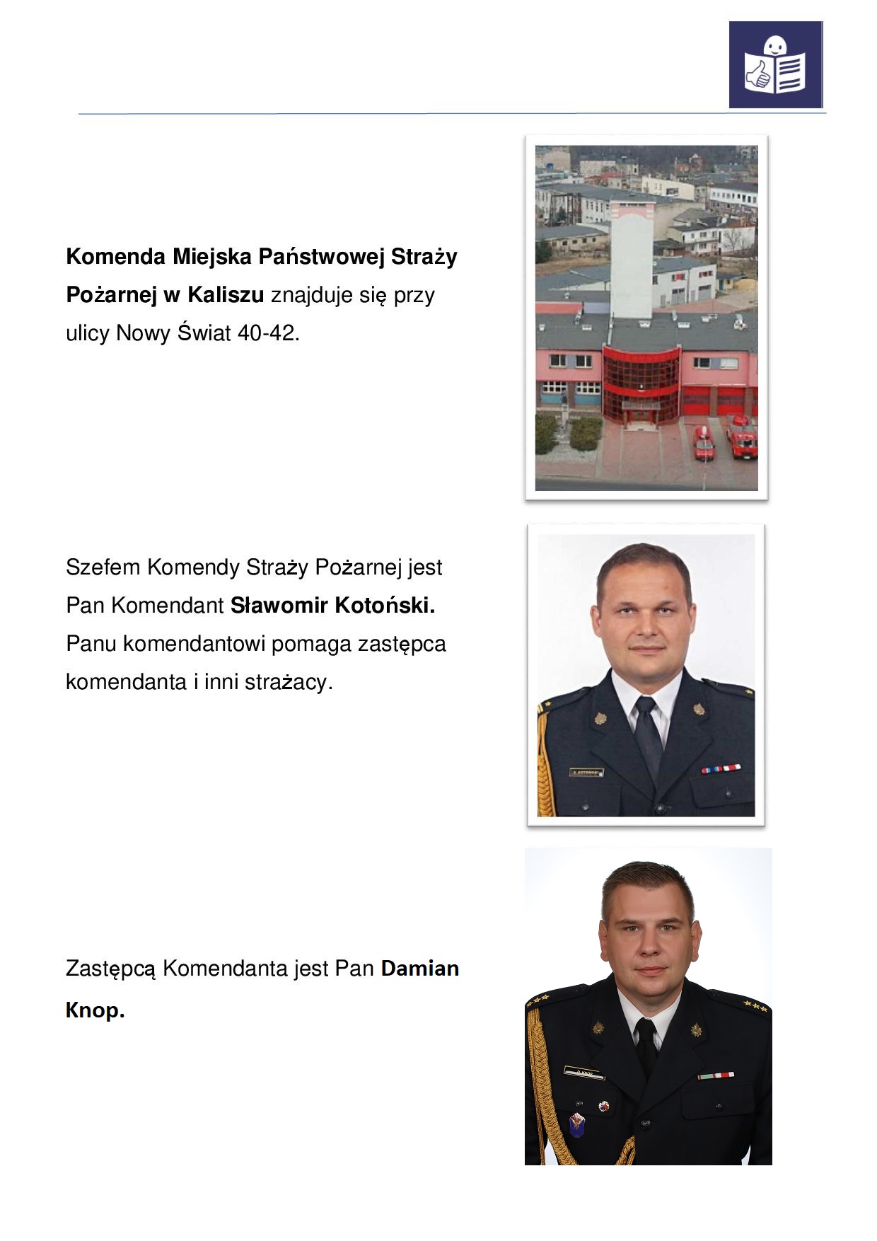 Obraz przedstawia informacje o Komendzie Miejskiej Państwowej Straży Pożarnej w Kaliszu dla osób ze szczególnymi potrzebami. Informacja przybrała postać strony A4. Na samej górze strony widzimy napis: Komenda Miejska Państwowej Straży Pożarnej w Kaliszu znajduje się przy ulicy Nowy Świat 40-42. Obok napisu widzimy zdjęcie komendy z lotu ptaka. Budynek dwukondygnacyjny koloru łososiowego, wejście główne przeszkolone, środek komendy to wysoka wieża koloru białego. Dalej na stronie widzimy napis: "Szefem Komendy Straży Pożarnej jest Pan Komendant Sławomir Kotoński. Panu komendantowi pomaga zastępca komendanta i inni strażacy". Obok tego napisu widzimy zdjęcie Komendanta PSP w Kaliszu. Jest to mężczyzna w średnim wieku zaczesany na prawo, ciemny mundur galowy. Dalej na stronie widzimy napis: "Zastępcą Komendanta jest Pan Damian Knop". Obok tego napisu widzimy zdjęcie z-cy Komendanta PSP w Kaliszu. Jest to mężczyzna w średnim wieku zaczesany na prawo, ciemny mundur galowy.