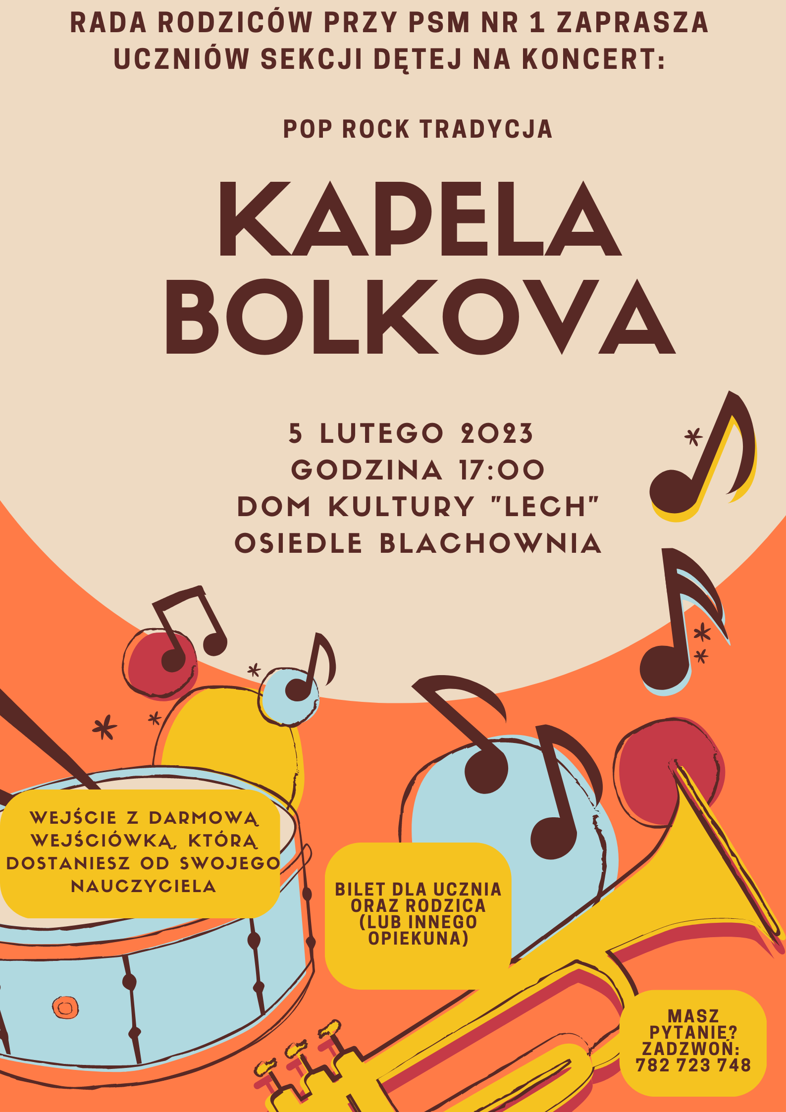 ​​lakat na kremowym tle, od połowy tło przechodzi w kolor pomarańczowy; w górnej części brązowy napis "Rada Rodziców przy PSM nr 1 zaprasza uczniów sekcji dętej na koncert: pop, rock, tradycja Kapela Bolkova, 5 lutego 2023, godz.17:00 Dom Kultury "LECH" osiedle Blachownia. Poniżej na pomarańczowym tle znajdują się rysunki brązowych nutek oraz jasnoniebieskiego werbla i żółtej trąbki. Na tle instrumentów znajdują się trzy pola tekstowe z informacjami: "Wejście z darmową wejściówką, którą dostaniesz od swojego nauczyciela", "Bilet dla ucznia oraz rodzica ( lub innego opiekuna )", "Masz pytanie? Zadzwoń 782 723 748"