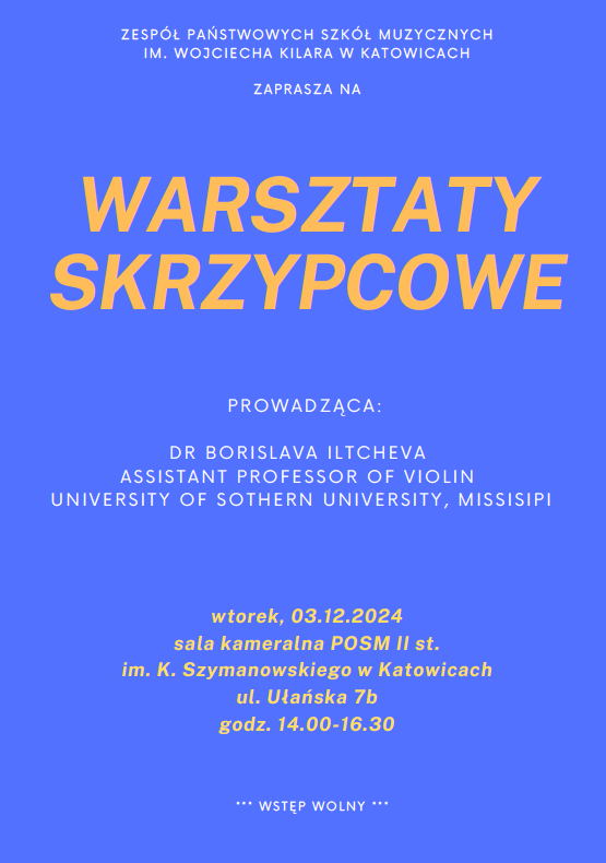 ZESPÓŁ PAŃSTWOWYCH SZKÓŁ MUZYCZNYCH IM. WOJCIECHA KILARA W KATOWICACH ZAPRASZA NA WARSZTATY SKRZYPCOWE PROWADZĄCA: DR BORISLAVA ILTCHEVA ASSISTANT PROFESSOR OF VIOLIN UNIVERSITY OF SOTHERN UNIVERSITY, MISSISIPI wtorek, 03.12.2024 sala kameralna POSM II st. im. K. Szymanowskiego w Katowicach ul. Ułańska 7b godz. 14.00-16.30 WSTĘP WOLNY