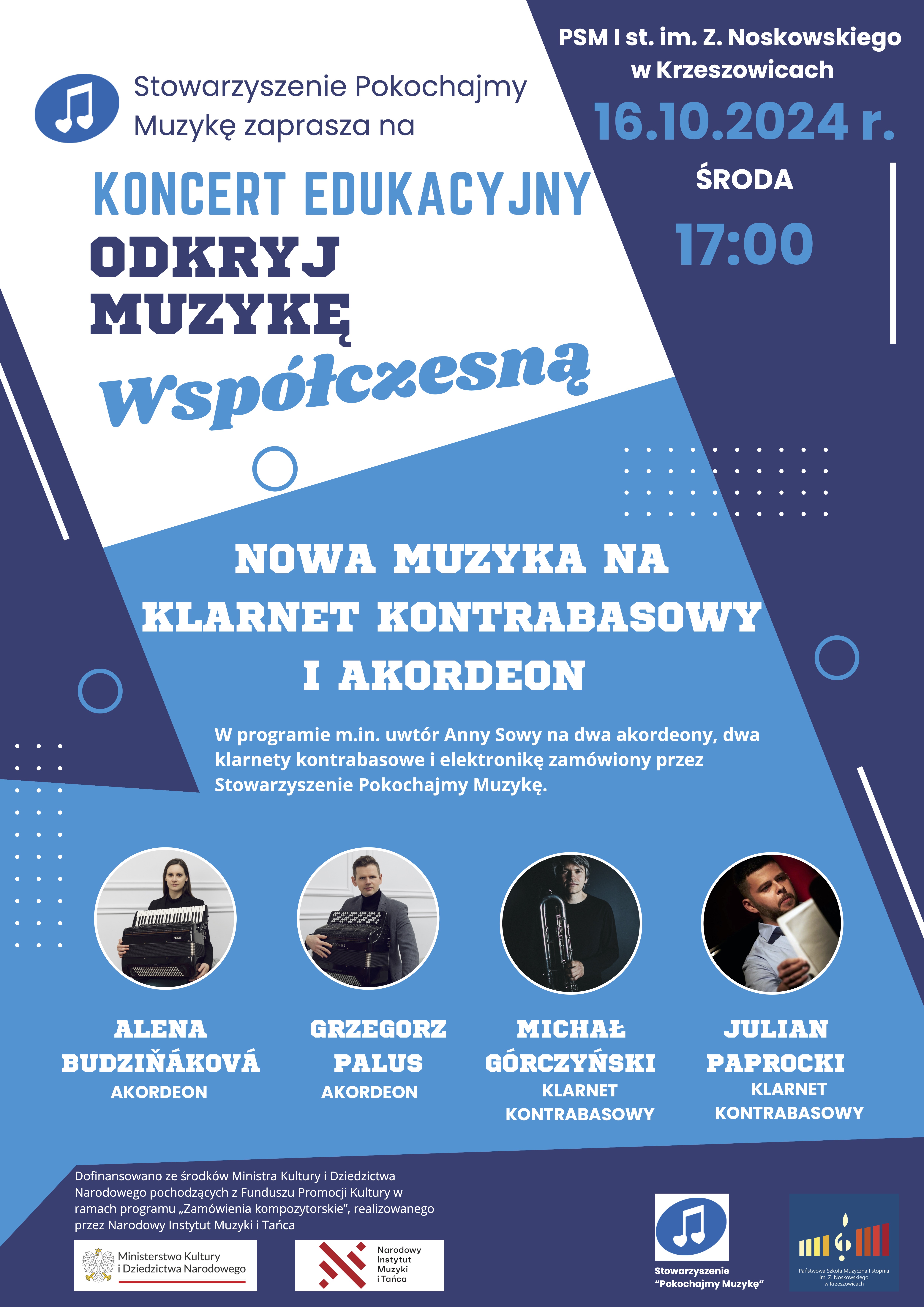 Stowarzyszenie Pokochajmy Muzykę zaprasza na KONCERT EDUKACYJNY ODKRYJ MUZYKĘ WSPÓŁCZESNĄ. PSM I stopnia im. Z. Noskowskiego w Krzeszowicach 16.10.2024 r. środa 17:00 NOWA MUZYKA NA KLARNET KONTRABASOWY I AKORDEON. W programie m. in. utwór Anny Sowy na dwa akordeony, dwa klarnety kontrabasowe i elektronikę zamówiony przez Stowarzyszenie Pokochajmy Muzykę. Alena Budzinakowa - akordeon, Grzegorz Palus - akordeon, Michał Górczyński - klarnet kontrabasowy, Julian Paprocki - klarnet kontrabasowy. Dofinansowano ze środków Ministra Kultury i Dziedzictwa Narodowego pochodzącego z Funduszu Promocji Kultury w ramach programu "Zamówienia kompozytorskie", realizowanego przez Narodowy Instytut Muzyki i Tańca. Na dole logotypy: Ministerstwo Kultury i Dziedzictwa Narodowego, Narodowy Instytut Muzyki i Tańca, Stowarzyszenie Pokochajmy Muzykę, Państwowa Szkoła Muzyczna I stopnia im. Z. Noskowskiego w Krzeszowicach