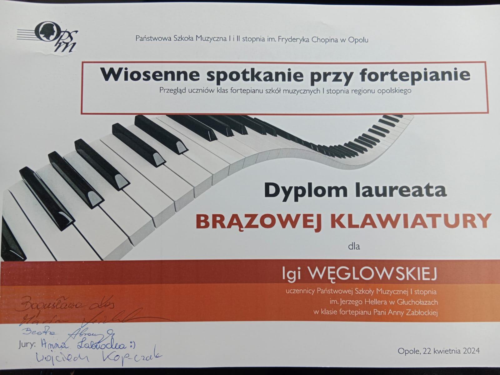  Dyplom laureata brązowej klawiatury dla Igi Węglowskiej uczennicy Państwowej Szkoły Muzycznej I stopnia im Jerzego Hellera w Głuchołazach w klasie fortepianu Pani Anny Zabłockiej poniżej podpisy jurorów Opole 22 kwietnia 2024 przez środek przestrzennie pofalowana klawiatura fortepianu powyżej tytuł wiosenne spotkanie przy fortepianie przegląd uczniów klas fortepianu Szkół Muzycznych pierwszego stopnia regionu opolskiego na samej górze Państwowa Szkoła Muzyczna Pierwszego i Drugiego stopnia im Fryderyka Chopina w Opolu w lewym górnym rogu logo tej szkoły kolor czarny. Poniżej pomarańczowe poprzeczne pasy.