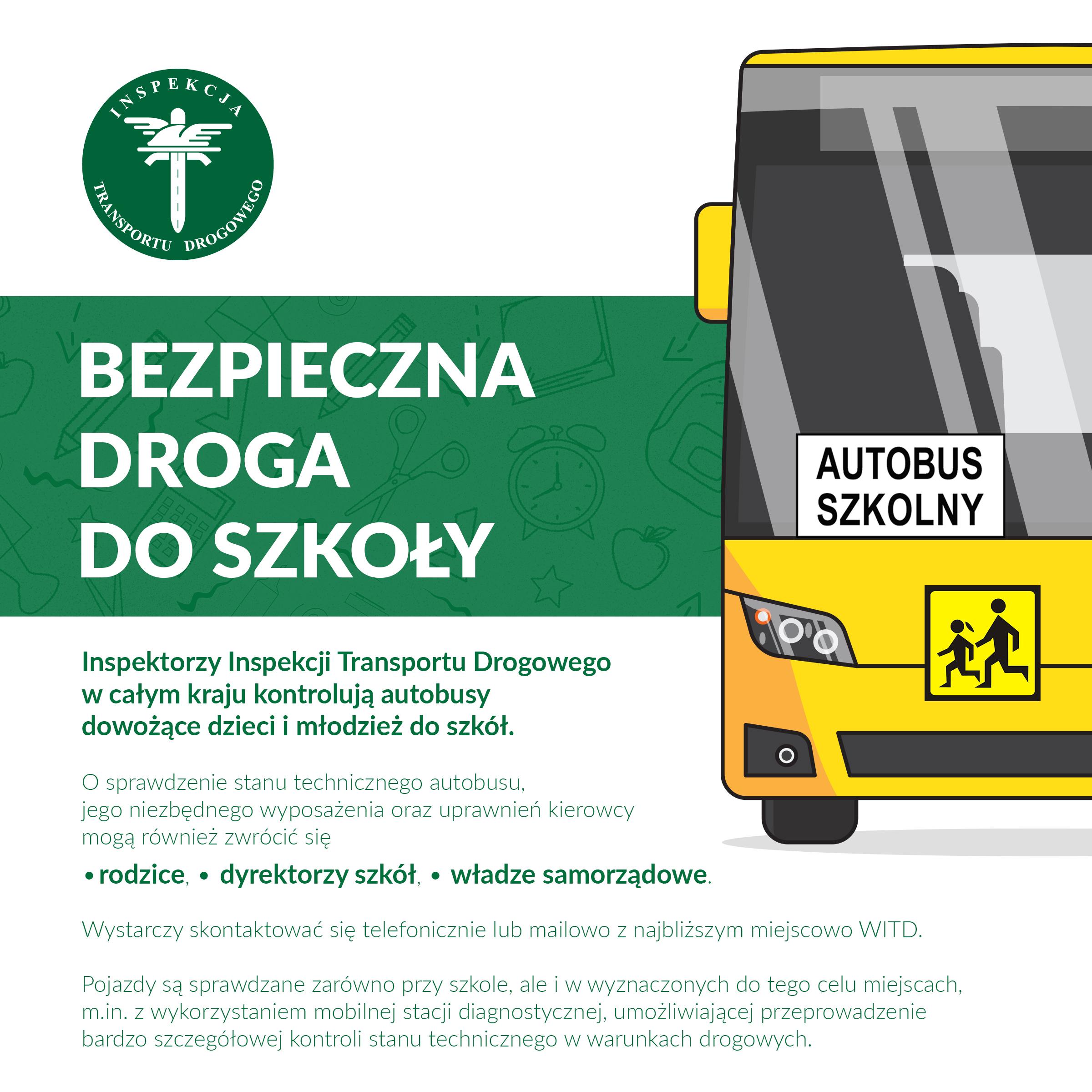 Grafika o akcji „Bezpieczna droga do szkoły". Inspektorzy Inspekcji Transportu Drogowego w całym kraju kontrolują autobusy dowożące dzieci i młodzież do szkół. O sprawdzenie stanu technicznego autobusu, jego niezbędnego wyposażenia oraz uprawnień kierowcy mogą również zwrócić się rodzice, dyrektorzy szkół, czy też władze samorządowe. Wystarczy skontaktować się telefonicznie lub mailowo z najbliższym miejscowo Wojewódzkim Inspektoratem Transportu Drogowego. Pojazdy będą sprawdzane zarówno przy szkole, ale i w wyznaczonych do tego celu miejscach, m.in. z wykorzystaniem mobilnej stacji diagnostycznej, umożliwiającej przeprowadzenie bardzo szczegółowej kontroli stanu technicznego w warunkach drogowych.