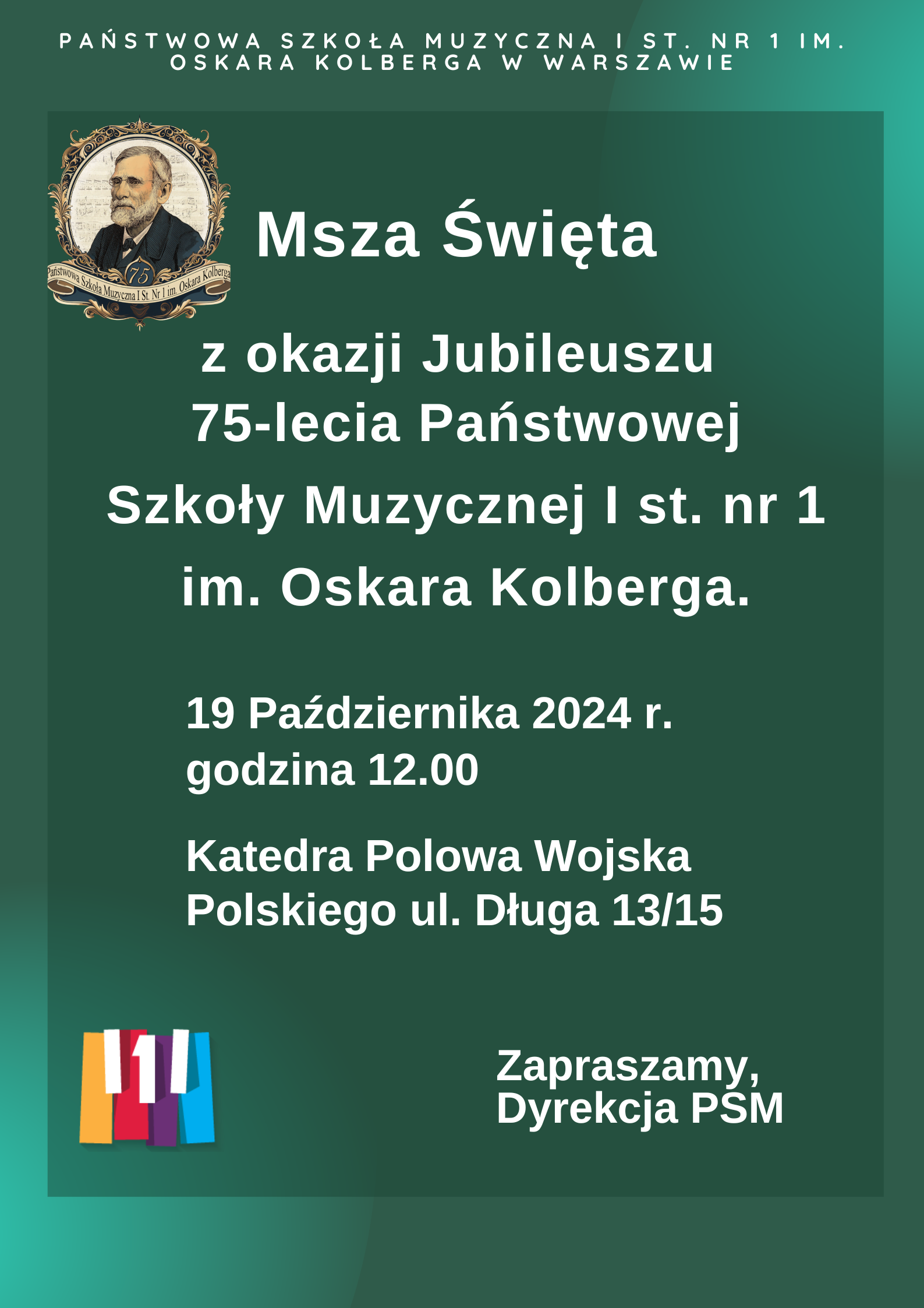 W nagłówku znajduje się pełna nazwa szkoły: Państwowa Szkoła Muzyczna I st. nr 1 im. Oskara Kolberga w Warszawie. Po lewej stronie znajduje się logo z wizerunkiem patrona szkoły Oskara Kolberga. W centralnej części znajdują się informacje dotyczące wydarzenia: Msza Święta z okazji Jubileuszu 75-lecia Państwowej Szkoły Muzyczne I st. nr 1 im. Oskara Kolberga. 19 października 2024 r. godzina 12.00. Katedra Polowa Wojska Polskiego ul. Długa 13/15. Poniżej, po prawej stronie znajduje się napis: Zapraszamy, Dyrekcja. Po lewej znajduje się kolorowe logo szkoły. 