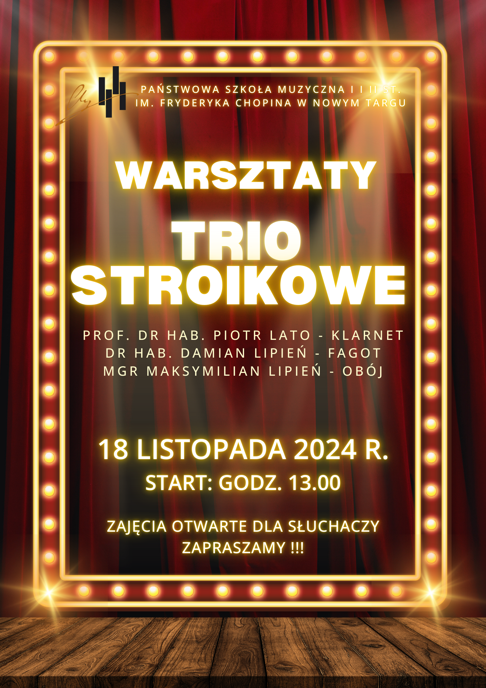 Grafika plakatu to rozświetlona ramka z zapalonymi żarówkami. W tle kurtyna. Na pierwszym planie podłoga z desek. Na plakacie znajdują się następujące informacje: W lewym górnym rogu logo szkoły obok pełna nazwa szkoły Państwowa Szkoła Muzyczna I i II st. imienia Fryderyka Chopina w Nowym Targu. Warsztaty Trio stroikowe. Występują mgr Maksymilian Lipień - obój, prof. dr hab. Piotr Lato - klarnet, dr hab. Damian Lipień - fagot. Następnie w dolnej części plakatu data i czas wydarzenia- 18 listopada 2024 r. od godziny 13.00. Zajęcia otwarte dla słuchaczy zapraszamy!