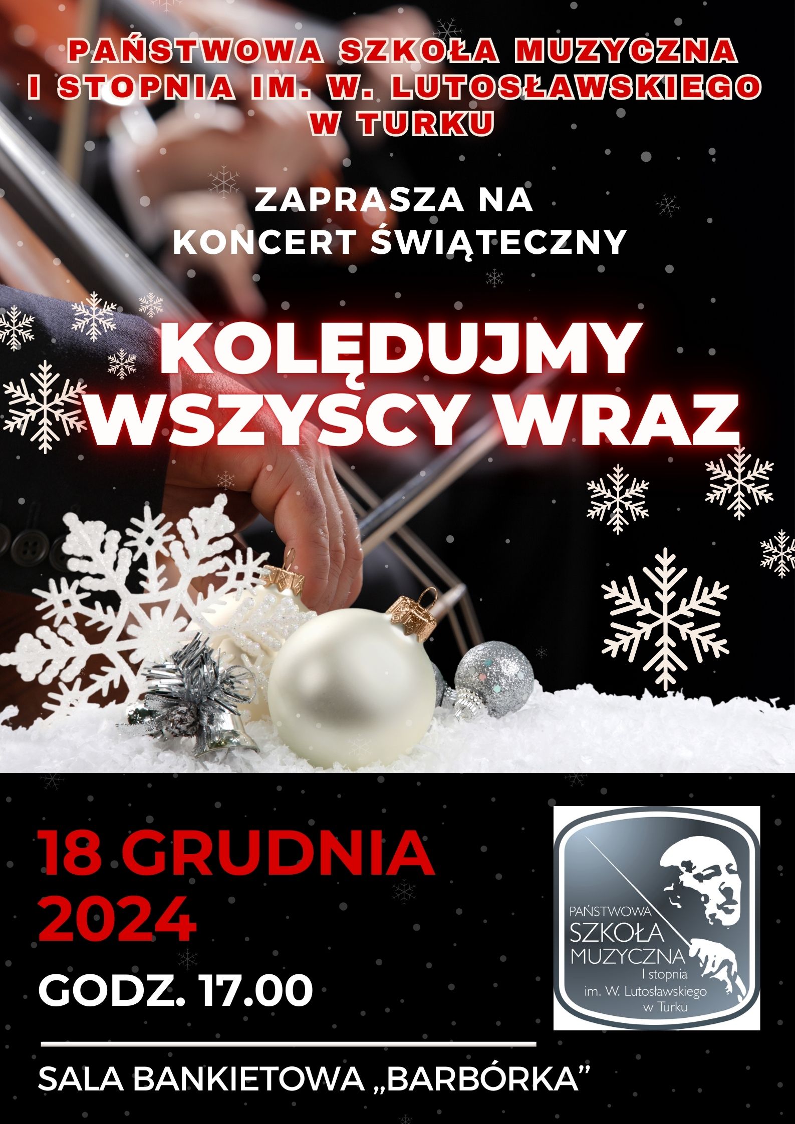 Na ciemnym tle w śnieżynki czerwoną czcionką napis - Państwowa Szkoła muzyczna I st. im. Witolda Lutosławskiego w Turku. Poniżej widoczna ręką trzymająca smyczek w tle widać struny i włosy na palcach grającego, lekko poniżej biała oraz srebrna bombka i napis w białym kolorze - Zaprasza na koncert świąteczny Kolędujmy wszyscy wraz. Poniżej na czarnym tle w śnieżynki czerwoną czcionką napis 18 grudnia 2024 niżej napis białą czcionką - godz. 17:00 sala bankietowa "Barbórka", w dolnej części po prawej stronie zamieszczone logo szkoły na którym widnieje napis białą czcionką Państwowa Szkoła Muzyczna I st. im. Witolda Lutosławskiego w Turku oraz twarz Witolda Lutosławskiego trzymającego batutę.