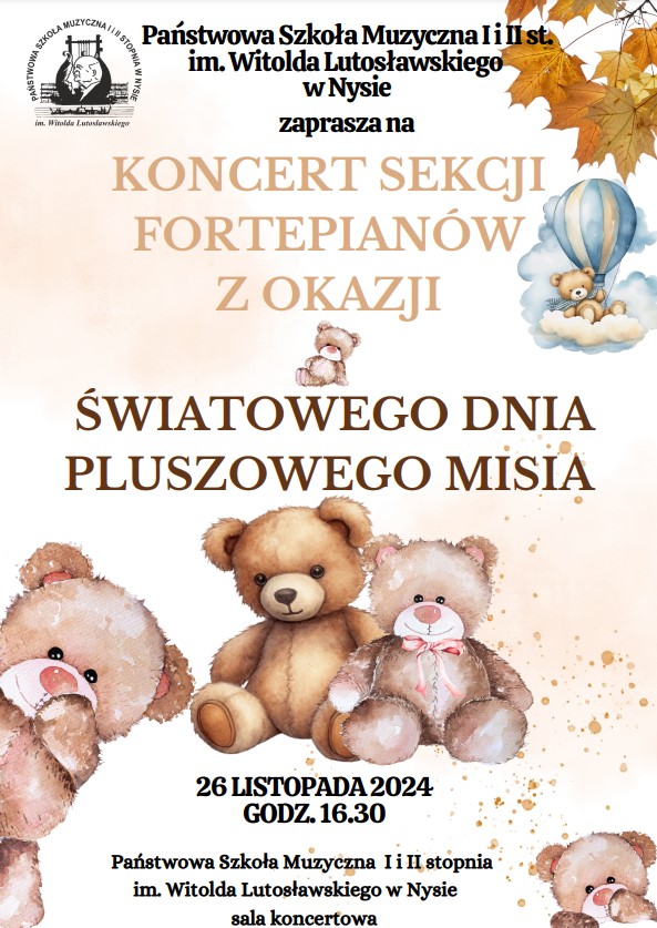 Plakat tło kremowe W lewym górnym rogu logo szkoły według ustalonego znaku w prawym górnym rogu jesienne liście Klonowe w kolorze złotym poniżej rysunek Misia który spalonym lotniczym siedzi na chmurce centralnie rysunek trzech siedzących misiów pluszowych w prawym dolnym rogu wyglądający 4 napisy państwowa szkoła muzyczna pierwszego i drugiego stopnia mija Witolda Lutosławskiego w Nysie zaprasza na koncert sekcji fortepianu Z okazji światowego dnia pluszowego misia 29 Listopada 2024 godzina 16:30 sala koncertowa szkoły muzycznej w Nysie