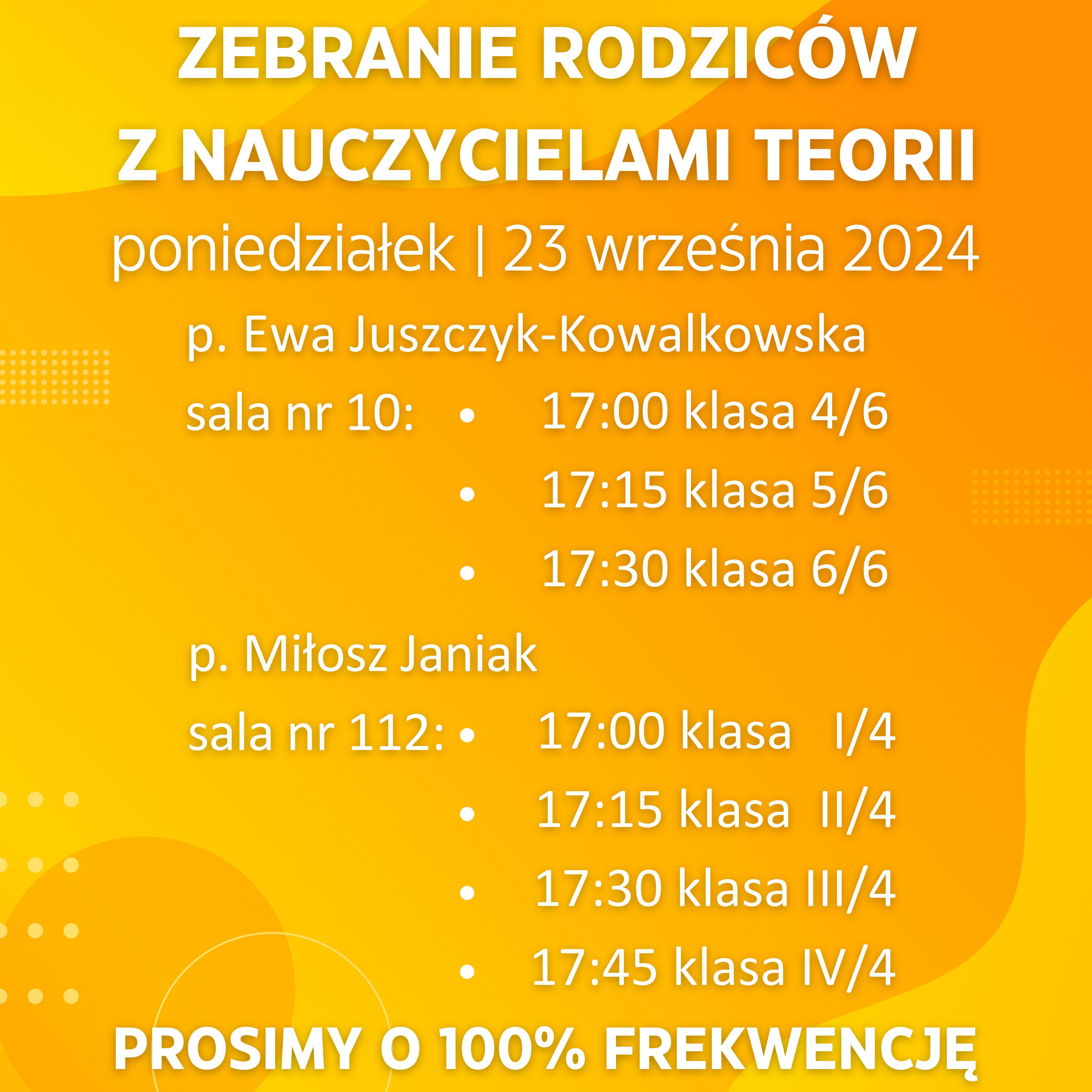 Na żółtym tle informacje zapisane białym kolorem: Zebranie rodziców z nauczycielami teorii. poniedziałek 23 września 2024. p. Ewa Juszczyk-Kowalkowska sala nr 10: 17:00 klasa 4/6, 17:15 klasa 5/6, 17:30 klasa 6/6. p. Miłosz Janiak sala nr 112: 17:00 klasa I/4, 17:15 klasa II/4, 17:30 klasa III/4, 17:45 klasa IV/4. Prosimy o 100% frekwencję.