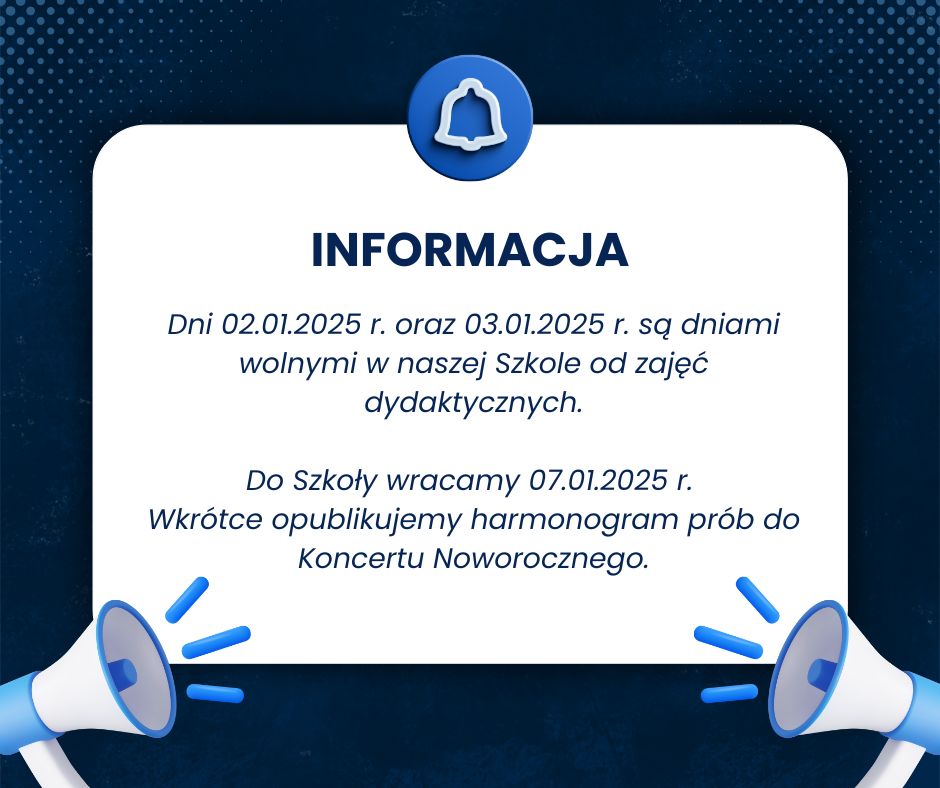 Grafika w niebieskim tle i białą ramką wewnętrzną z ikonografią na dole grafiki - dwóch naprzeciwlegle do siebie ustawionych megafonów i na środku na górze - niebieską ikonografią dzwoneczka. Na białym tle znajdują się napisy: "INFORMACJA - dni 02.01.2025 r. oraz 03.01.2025 r. są dniami wolnymi w naszej Szkole od zajęć dydaktycznych. Do Szkoły wracamy 07.01.2025 r. Wkrótce opublikujemy harmonogram prób do Koncertu Noworocznego."