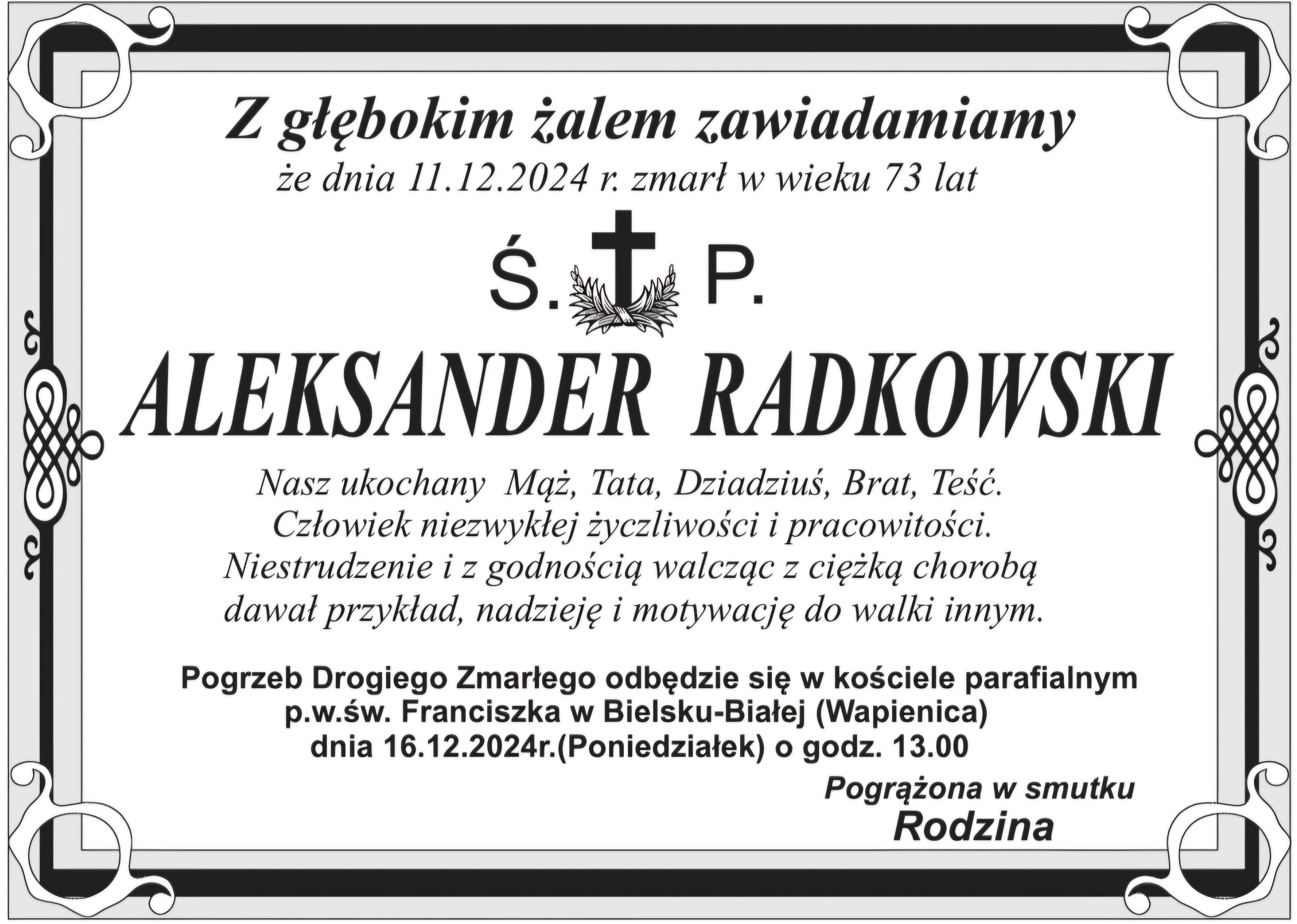  Z głębokim żalem zawiadamiamy, że dnia 11 grudnia 2024 roku, zmarł w wieku 73 lat st. brygadier w st. spocz. Aleksander Radkowski, były Komendant Wojewódzki Państwowej Straży Pożarnej w Bielsku-Białej Nasz ukochany Mąż, Tata, Dziadziuś, Brat, Teść. Człowiek niezwykłej życzliwości i pracowitości. Niestrudzenie i z godnością walcząc z ciężką chorobą dawał przykład, nadzieję i motywację do walki innym. Uroczystości pogrzebowe odbędą się 16 grudnia 2024 roku, o godzinie 13.00 w kościele parafialnym p.w. św. Franciszka w Bielsku-Białej – Wapienicy. Pogrążona w smutku rodzina