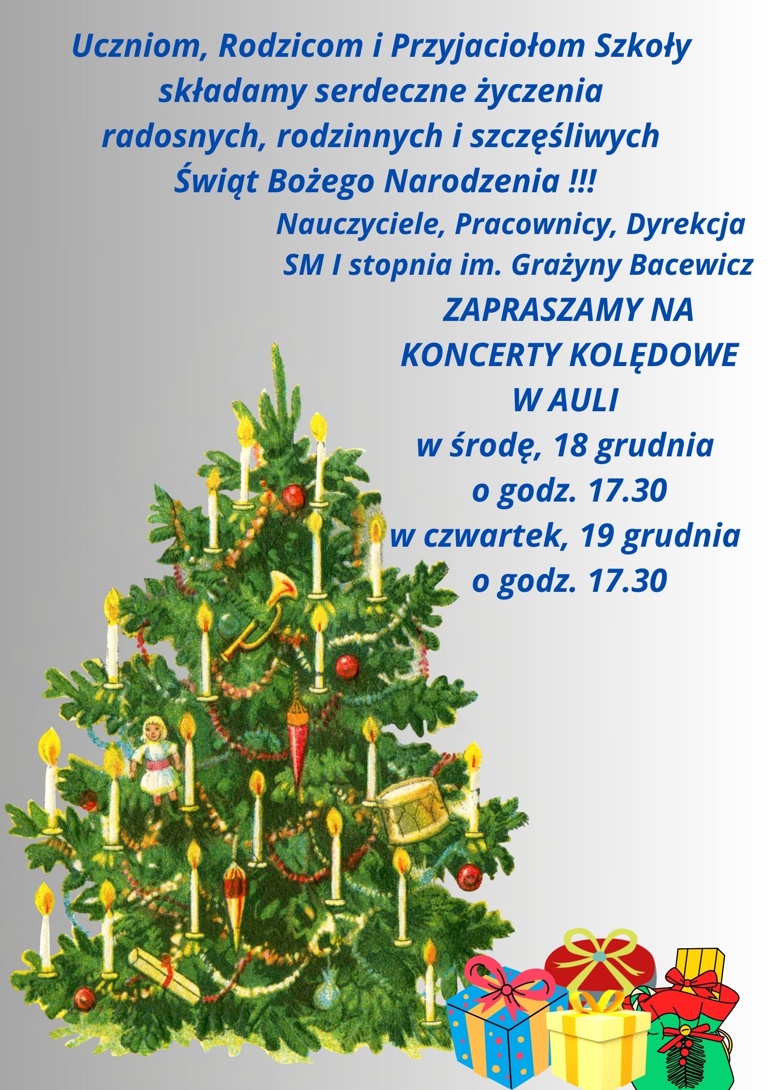 Na szarym tle z lewej strony udekorowana choinka, obok niej kolorowe pudełka z prezentami. Od góry tekst w kolorze niebieskim "Uczniom, Rodzicom i Przyjaciołom Szkoły składamy serdeczne życzenia radosnych, rodzinnych i szczęśliwych Świąt Bożego Narodzenia !!! Nauczyciele, Pracownicy, Dyrekcja SM I stopnia im. Grażyny Bacewicz zapraszamy na koncerty kolędowe w Auli: w środę, 18 grudnia o godz. 17.30, w czwartek, 19 grudnia o godz. 17.30".