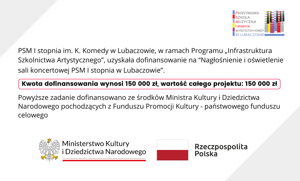 Jasno-szara grafika z logo szkoły w prawym górnym rogu, z logo MKiDN i barwami RP w na dole i tekstem po środku "PSM I stopnia im. K. Komedy w Lubaczowie, w ramach Programu „Infrastruktura Szkolnictwa Artystycznego”, uzyskała dofinasowanie na “Nagłośnienie i oświetlenie sali koncertowej PSM I stopnia w Lubaczowie”. Kwota dofinasowania wynosi 150 000 zł, wartość całego projektu: 150 000 zł. Powyższe zadanie ze środków MKiDN pochodzących z Funduszu Promocji Kultury - państwowego funduszu celowego