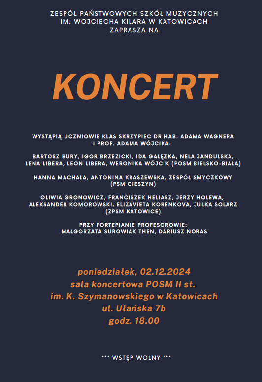 ZESPÓŁ PAŃSTWOWYCH SZKÓŁ MUZYCZNYCH IM. WOJCIECHA KILARA W KATOWICACH ZAPRASZA NA KONCERT WYSTĄPIĄ UCZNIOWIE KLAS SKRZYPIEC DR HAB. ADAMA WAGNERA I PROF. ADAMA WÓJCIKA: BARTOSZ BURY, IGOR BRZEZICKI, IDA GAŁĘZKA, NELA JANDULSKA, LENA LIBERA, LEON LIBERA, WERONIKA WÓJCIK (POSM BIELSKO-BIAŁA) HANNA MACHALA, ANTONINA KRASZEWSKA, ZESPÓŁ SMYCZKOWY (PSM CIESZYN) OLIWIA GRONOWICZ, FRANCISZEK HELIASZ, JERZY HOLEWA, ALEKSANDER KOMOROWSKI, ELIZAVIETA KORENKOVA, JULKA SOLARZ (ZPSM KATOWICE) PRZY FORTEPIANIE PROFESOROWIE: MAŁGORZATA SUROWIAK THEN, DARIUSZ NORAS poniedziałek, 02.12.2024 sala koncertowa POSM II st. im. K. Szymanowskiego w Katowicach ul. Ułańska 7b godz. 18.00 *** WSTĘP WOLNY ***