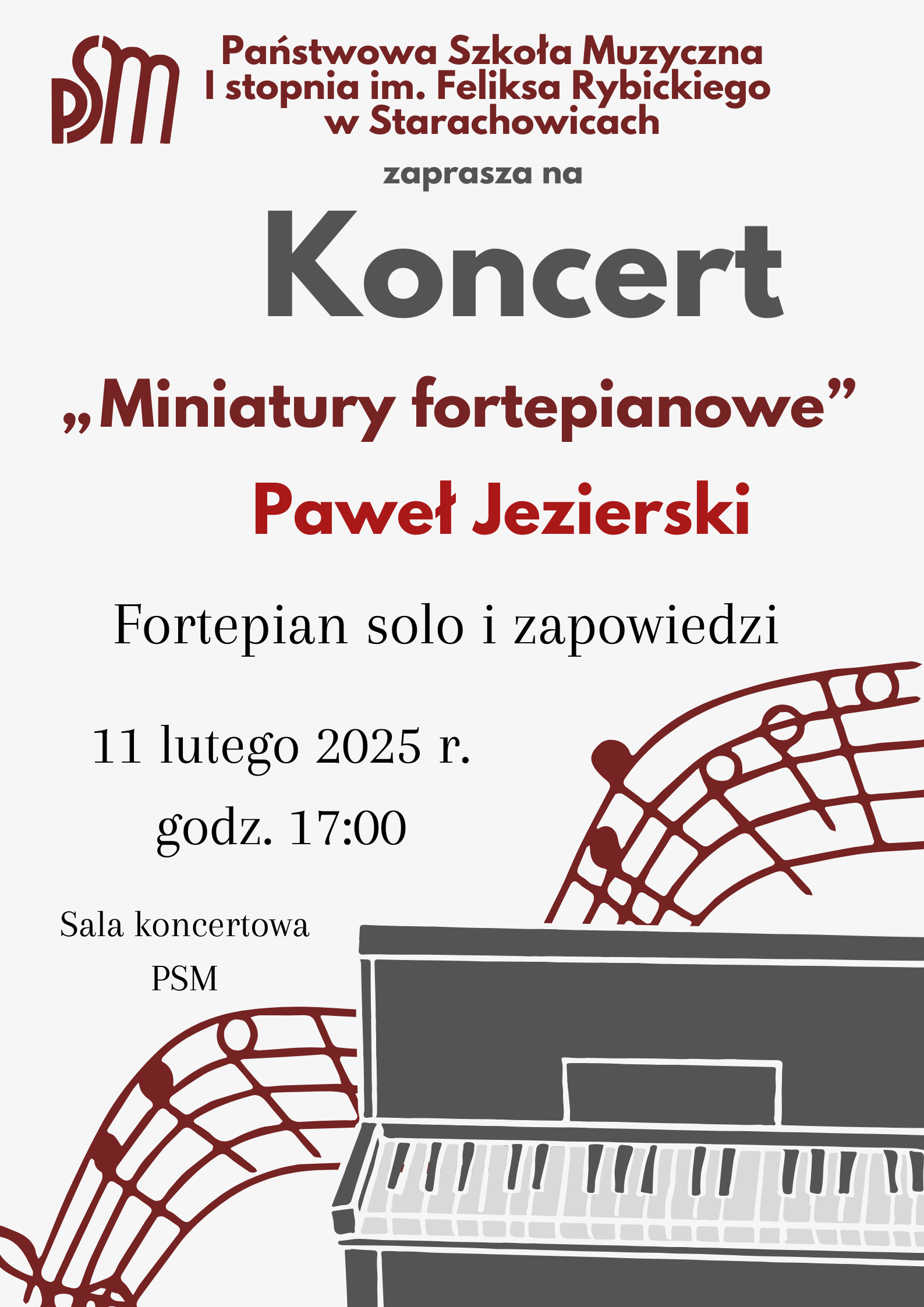 Plakat zapowiada koncert zatytułowany „Miniatury fortepianowe”, który odbędzie się 11 lutego 2025 roku o godzinie 17:00 w sali koncertowej Państwowej Szkoły Muzycznej I stopnia im. Feliksa Rybickiego w Starachowicach. Wystąpi Paweł Jezierski, prezentując utwory fortepianowe solo wraz z zapowiedziami. Na górze plakatu znajduje się nazwa szkoły oraz jej logo w bordowym kolorze. Poniżej umieszczono słowo „Koncert” w dużej, pogrubionej czcionce. Tytuł koncertu i nazwisko wykonawcy wyróżniono bordowym kolorem i większym fontem. Dolna część plakatu zawiera czarno-białą ilustrację pianina, wokół którego rozciąga się stylizowany fragment pięciolinii z nutami w kolorze bordowym. Tło plakatu jest jasne, a całość utrzymana jest w eleganckiej, stonowanej stylistyce.