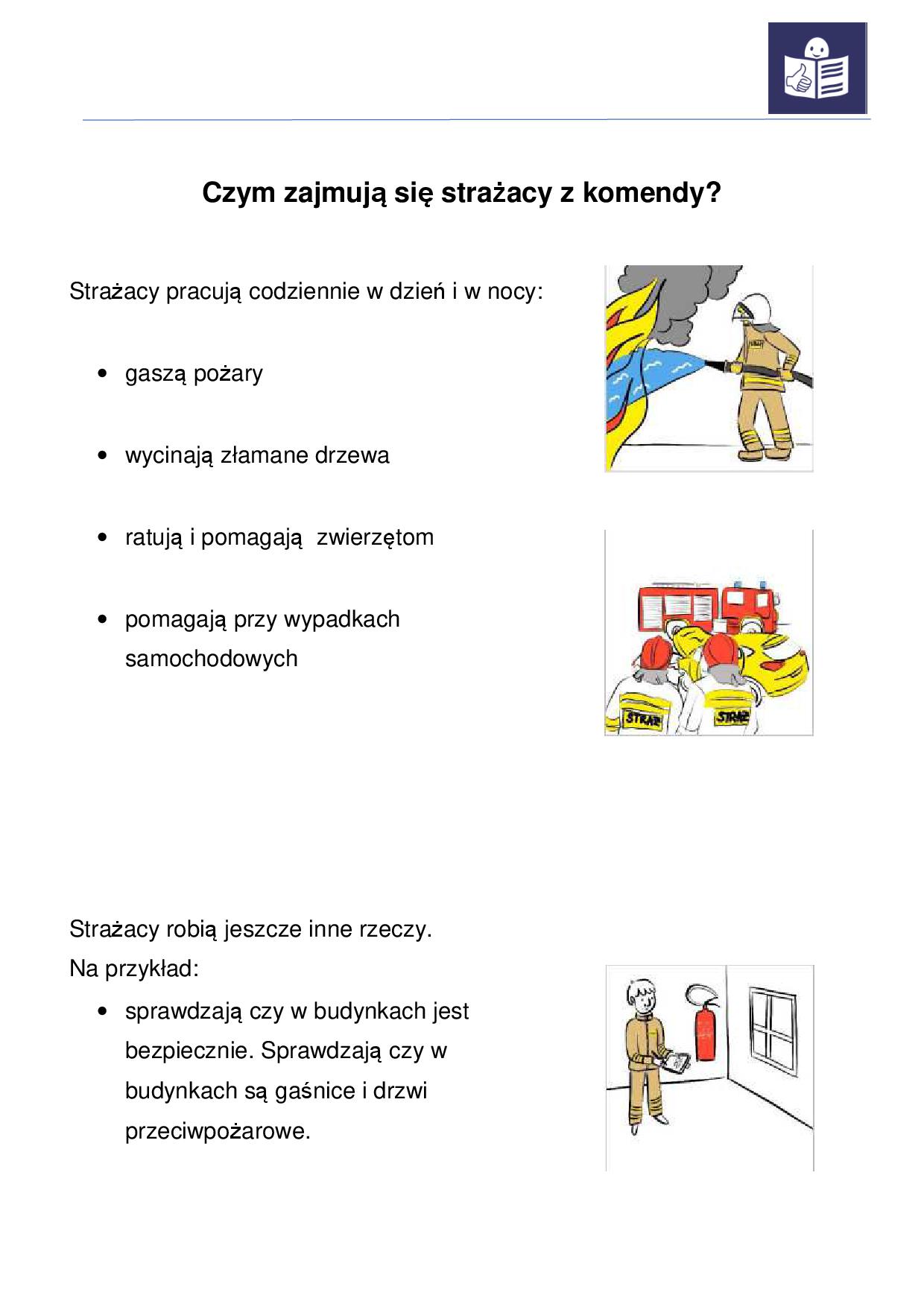 Obraz przedstawia informacje o Komendzie Miejskiej Państwowej Straży Pożarnej w Kaliszu dla osób ze szczególnymi potrzebami. Informacja przybrała postać strony A4. Na samej górze strony widzimy napis: " Czym zajmują się strażacy z komendy. Poniżej kolejny napis: strażacy pracują codziennie dzień i w nocy - gaszą pożary, wycinają złamane drzewa, ratują i pomagają zwierzętom, pomagają przy wypadkach samochodowych ". Obok napisu widzimy ilustracje na której znajduje się strażak trzymający wąż i gaszący pożar. Poniżej kolejna ilustracja przedstawiająca dwóch strażaków stojących przed samochodem osobowym, który brał udział w wypadku. Poniżej na stronie widzimy napis: "Strażacy robią jeszcze inne rzeczy. Na przykład: sprawdzają czy w budynkach jest bezpiecznie. Sprawdzają czy w budynkach są gaśnice i drzwi przeciwpożarowe". Obok tego napisu widzimy ilustrację, która przedstawia strażaka trzymającego zeszyt za nim gaśnica wisząca na ścianie. 