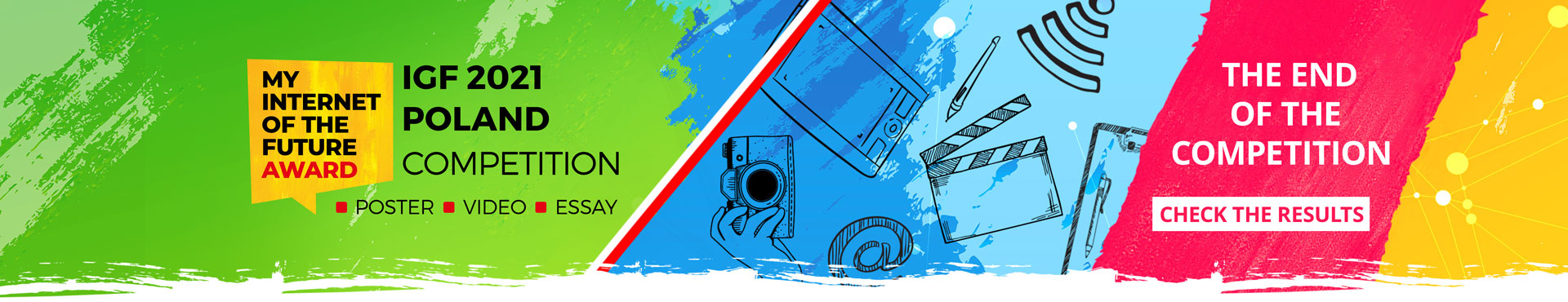 Banner with the logo, the name of the competition and an active link to the competition results. From the left side, on a light green background, created as if by brush strokes, there is the competition logo. The logo consists of inscription in black capital letters MY INTERNET OF THE FUTURE and below in red capital letters AWARD. Writings are inscribed in a yellow square speech bubble. On the right side of the logo, as if an inscription stuck to it, there is written in black capital letters IGF 2021 POLAND COMPETITION. Below, after red square bullets, there are three words written in black capital letters POSTER, MOVIE, ESSAY. In the further, central part of the banner, the green background is separated by a thin white and red ribbon in the colors of the Polish flag running diagonally across the banner from bottom to top. On the right side of the flag, the background changes in one third of the banner to two shades of light blue and blue, and then in one third - located at the right end - to yellow with visible small white and light yellow circular dots connected by numerous light yellow lines - symbolizing the internet connection. On a blue background, starting from the left, right behind the flag dividing the banner, there are icons drawn with a black drawing line showing: a hand holding a camera, slightly above it there is the tablet, under the tablet there is at symbol, then further on the right a film slate, above it a pencil, further on the right a writing pad with a piece of paper and a pen. The series of cartoon icons is closed by the wi-fi icon, placed on a yellow background. At the bottom of the banner, on the border of blue and yellow backgrounds, there is a navy blue rectangle, as if painted with a brush, with an active link to the contest registration or login page, with a white inscription Take part in the contest.