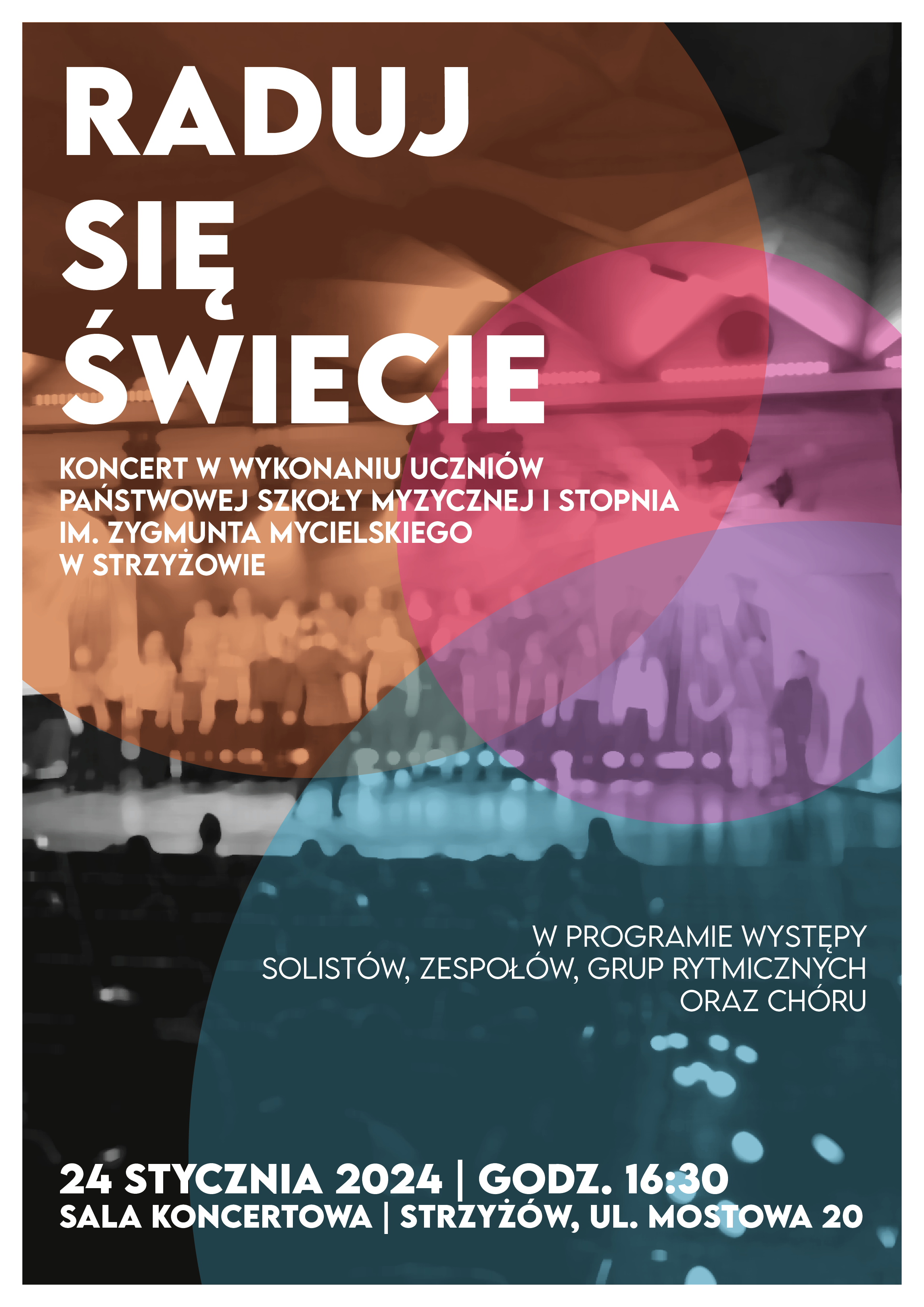 Plakat z dużymi białymi napisami: w lewym górnym rogu „RADUJ SIĘ ŚWIECIE” oraz „Koncerrt w wykonaniu uczniów Państwowej Szkoły Muzycznej I stopnia im. Zygmunta Mycielskiego w Strzyżowie”. W prawym dolnym rogu na wysokości ¼ plakatu napis „W programie występy solistów, zespołów, grup rytmicznych oraz chóru”. U dołu data, godzina i miejsce koncertu. Tło plakatu stanowi czarno-białe, mocno rozmyte zdjęcie szkolnego chóru w trakcie koncertu oraz kolorowe okręgi w odcieniach pomarańczowych, fioletowych i niebieskich. Całość w białym obramowaniu.