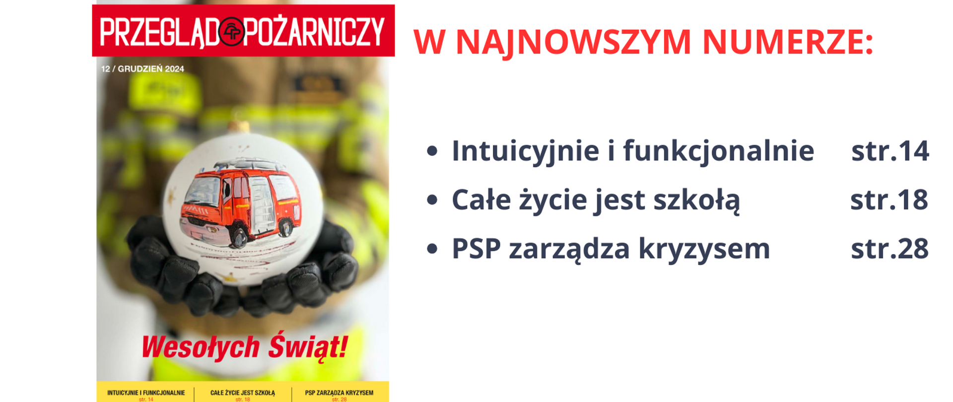 Po lewej stronie kolorowa okładka grudniowego wydania miesięcznika Przegląd Pożarniczy, na której na pierwszym planie widoczna trzymana na otwartych dłoniach w czarnych rękawicach białą bombką choinkowa z namalowanym czerwonym samochodem strażakiem, a poniżej bombki napis "Wesołych Świąt". Z prawej strony czerwony napis o treści: W NAJNOWSZYM NUMERZE: oraz najważniejsze artykuły z numerami stron: Intuicyjnie i funkcjonalnie str.14, Całe życie jest szkołą str. 18, PSP zarządza kryzysem str.28