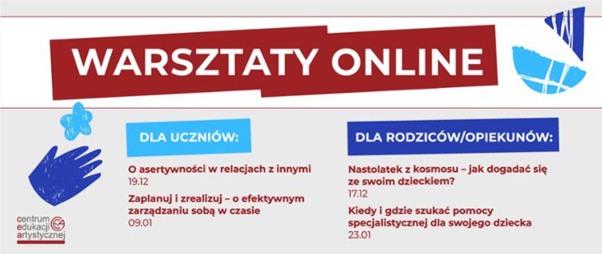 WARSZTATY ONLINE
DLA UCZNIÓW:
O asertywności w relacjach z innymi - 19.12
Zaplanuj i zrealizuj - o efektywnym zarządzaniu sobą w czasie - 09.01
DLA RODZICÓW/OPIEKUNÓW:
Nastolatek z kosmosu - jak dogadać się ze swoim dzieckiem? - 17.12
Kiedy i gdzie szukać pomocy specjalistycznej dla swojego dziecka - 23.01