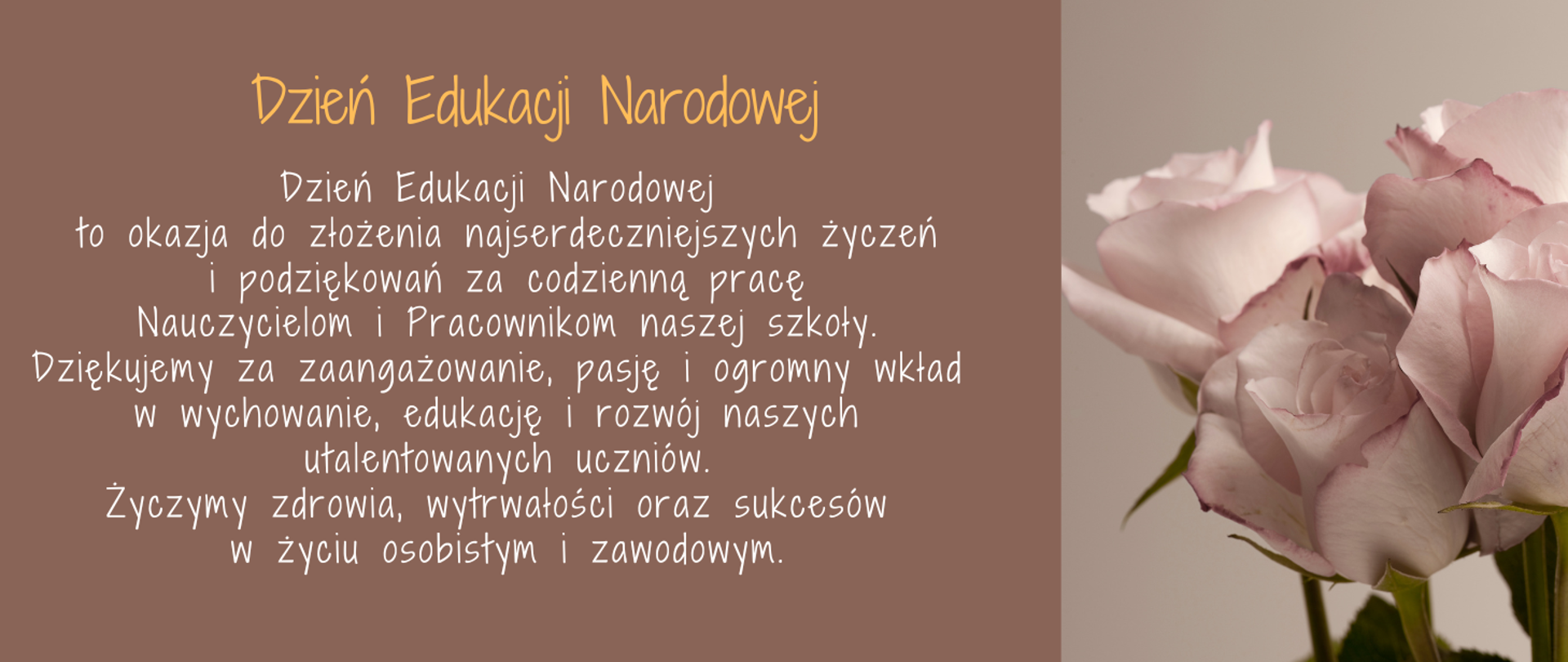 Po prawej stronie zdjęcie beżowych róż. Po lewej stronie na brązowym tle życzenia z okazji Dnia Edukacji Narodowej: Dzień Edukacji Narodowej to okazja do złożenia najserdeczniejszych życzeń i podziękowań za codzienną pracę Nauczycielom i Pracownikom naszej szkoły. Dziękujemy za zaangażowanie, pasję i ogromny wkład w wychowanie, edukację i rozwój naszych utalentowanych uczniów. Życzymy zdrowia, wytrwałości oraz sukcesów w życiu osobistym i zawodowym.