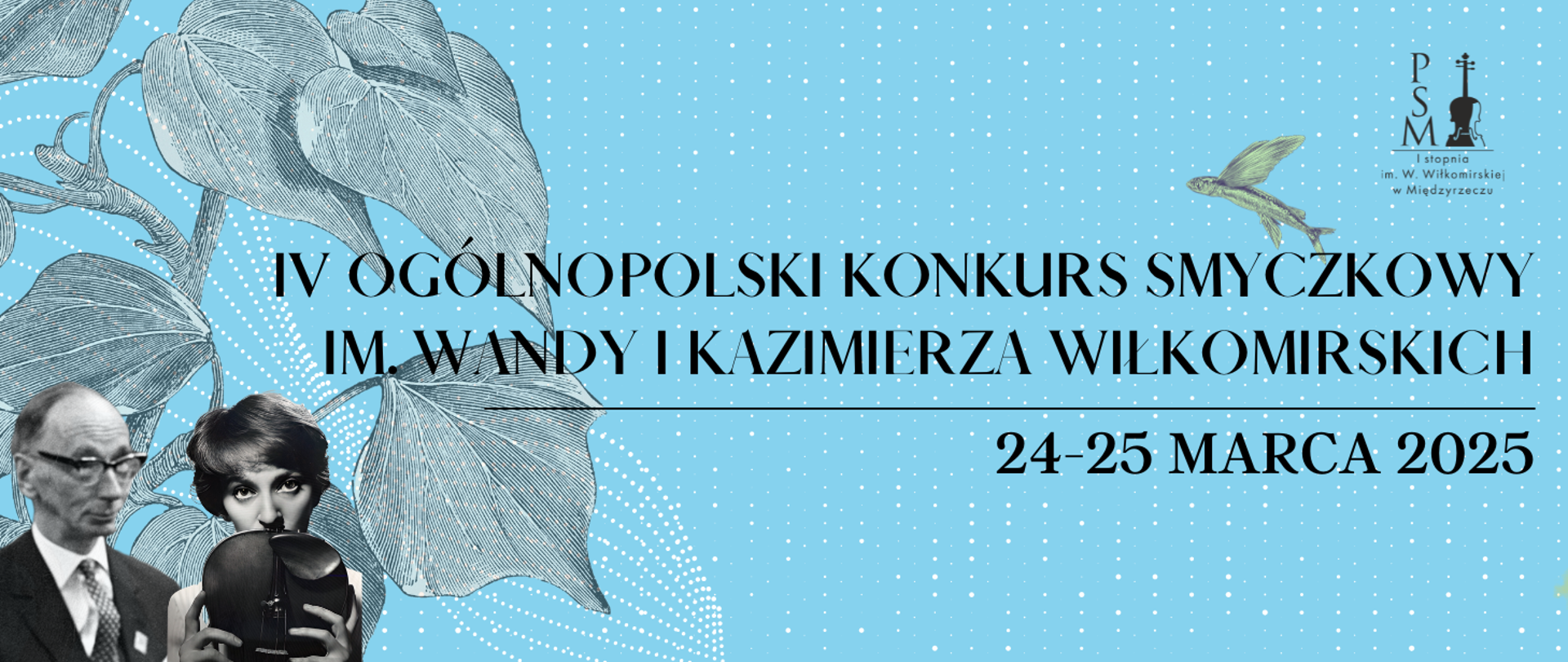 Baner promujący IV Ogólnopolski Konkurs Smyczkowy im. Wandy i Kazimierza Wiłkomirskich, który odbędzie się w dniach 24-25 marca 2025 roku. Na niebieskim tle z białymi kropkami widnieje nazwa konkursu napisana czarną, elegancką czcionką. Po lewej stronie znajdują się czarno-białe zdjęcia portretowe Wandy i Kazimierza Wiłkomirskich. W prawym górnym rogu jest logo Państwowej Szkoły Muzycznej I stopnia im. W. Wiłkomirskiej w Międzyrzeczu, a obok niego wizerunek ryby ze skrzydłami.