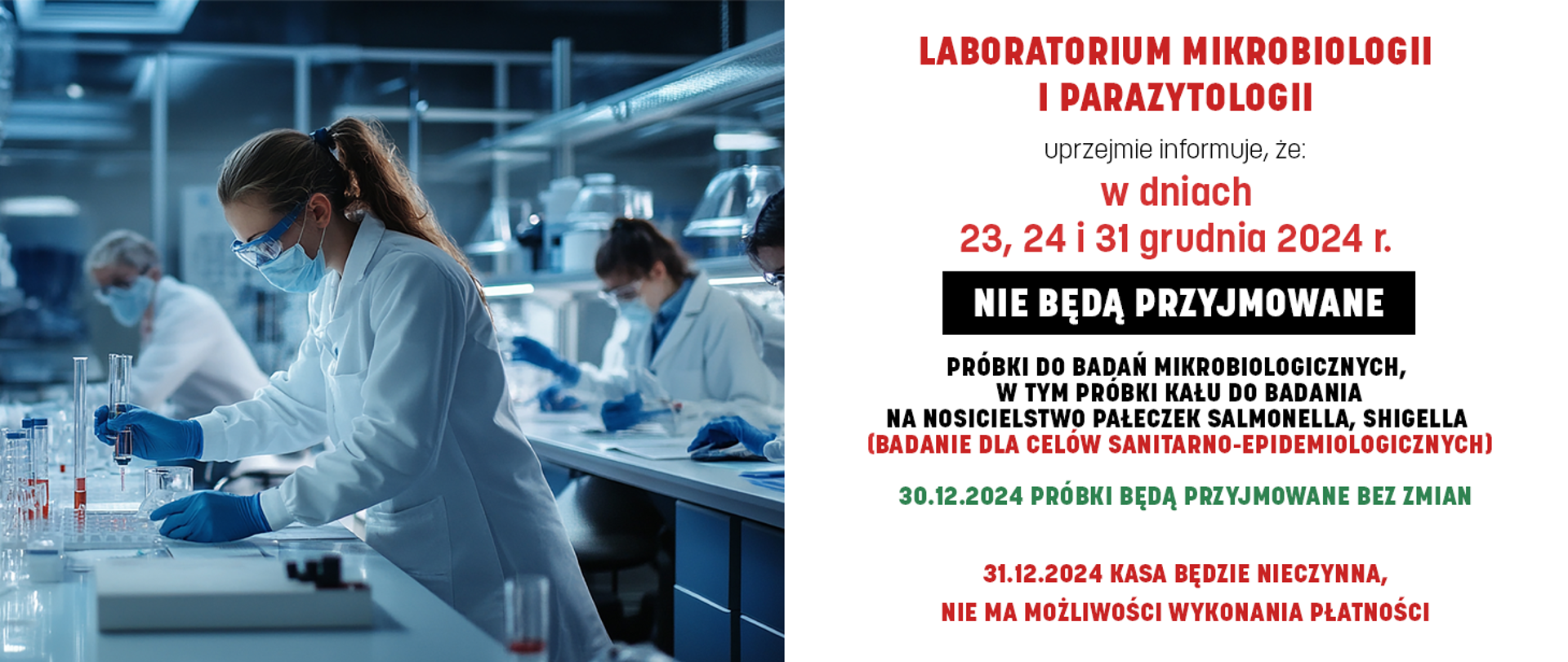 LABORATORIUM MIKROBIOLOGII I PARAZYTOLOGII
UPRZEJMIE INFORMUJE, ŻE:
23, 24 i 31 GRUDNIA 2024 r.
NIE BĘDĄ PRZYJMOWANE
PRÓBKI DO BADAŃ MIKROBIOLOGICZNYCH,
W TYM PRÓBKI KAŁU DO BADANIA NA NOSICIELSTWO PAŁECZEK SALMONELLA, SHIGELLA
(BADANIE DLA CELÓW SANITARNO-EPIDEMIOLOGICZNYCH)
30.12.2024 PRÓBKI BĘDĄ PRZYJMOWANE BEZ ZMIAN
31.12.2024 KASA BĘDZIE NIECZYNNA,
NIE MA MOŻLIWOŚCI WYKONANIA PŁATNOŚCI