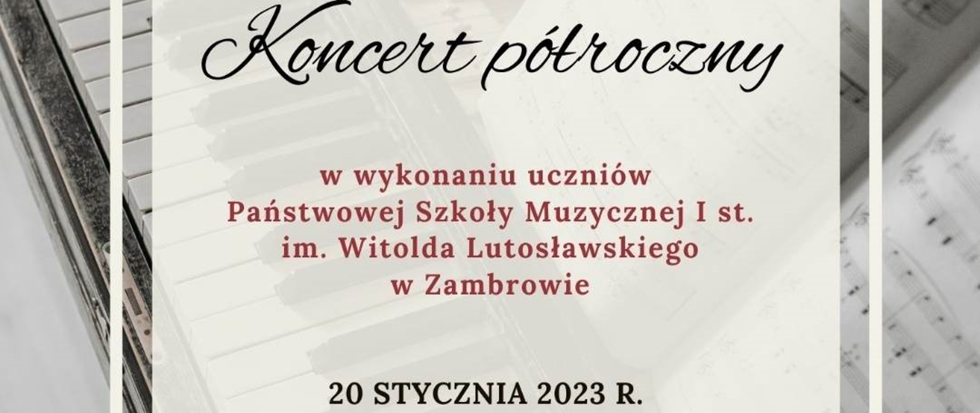 obraz przedstawia napis na białym polu znajdującym się na tle klawiatury po lewej stronie oraz fragmentu nut po prawej stronie zdjęcia. Na polu obejmującym około 3/4 obrazu widnieje napisa Koncert półroczny pochyłą dużą czcionką czarną oraz poniżej na czerwono "w wykonaniu uczniów Państwowej Szkoły Muzycznej I stopnia imienia Witolda Lutosławskiego w Zambrowie oraz data czarną drukowaną czcionką informacja o dacie 20 stycznia 2023 roku. 