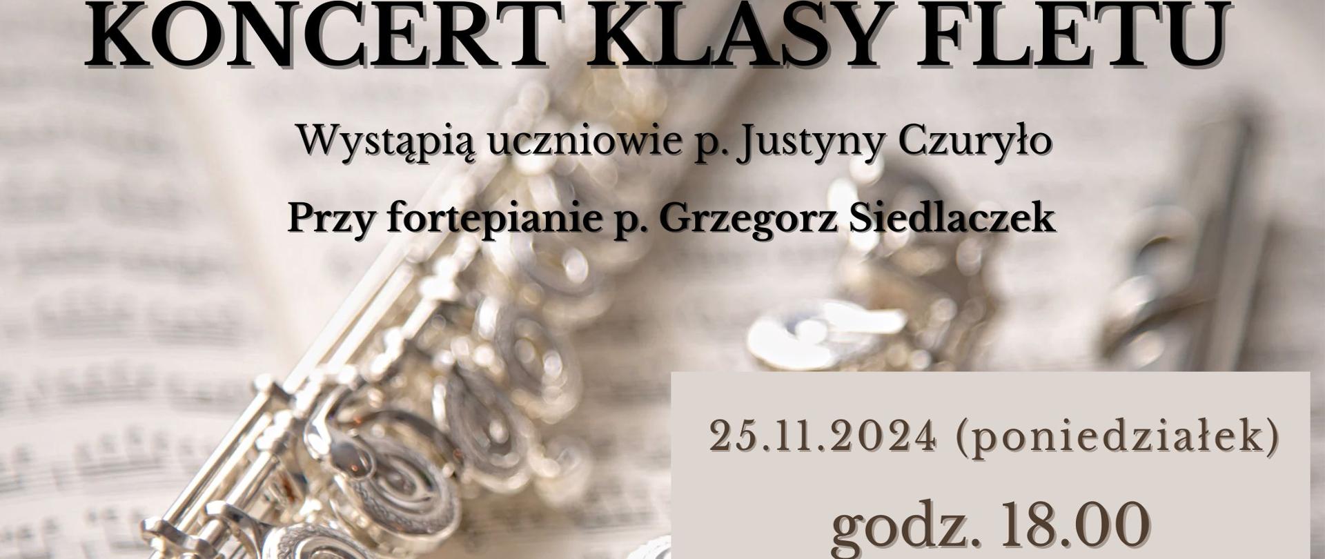 Plakat zapowiada koncert klasy fletu p. Justyny Czuryło, w którym akompaniuje p. Grzegorz Siedlaczek. Odbędzie się on 25 listopada 2024 r. o godz. 18:00 w Ogólnokształcącej Szkole Muzycznej I i II st. im. Karola Lipińskiego w Lublinie na sali koncertowej. Tło plakatu stanowi zdjęcie rozłożonego na części fletu na tle otwartych nut utworu. W centralnej jego części czarnymi, drukowanymi literami napisano nazwę wydarzenia, z prawej strony na kremowym tle jego termin i miejsce. 