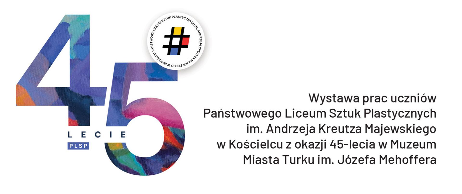 Obrazek jest plakatem informującym o wystawie prac uczniów. Dominują na nim duże, kolorowe cyfry "45" namalowane w stylu przypominającym impresjonizm. Cyfry te składają się z różnokolorowych plam i pociągnięć pędzlem w odcieniach niebieskiego, fioletowego, różowego, pomarańczowego i zielonego. Pod cyframi widnieje napis "LECIE" mniejszymi literami, a pod nim skrót "PLSP". W prawym górnym rogu znajduje się okrągła pieczątka z napisem "PAŃSTWOWE LICEUM SZTUK PLASTYCZNYCH IM. ANDRZEJA KREUTZA MAJEWSKIEGO" ułożonym w okręgu i hashtagiem # w środku. Poniżej cyfr znajduje się tekst informujący o wystawie prac uczniów Państwowego Liceum Sztuk Plastycznych im. Andrzeja Kreutza Majewskiego w Kościelcu z okazji 45-lecia w Muzeum Miasta Turku im. Józefa Mehoffera.