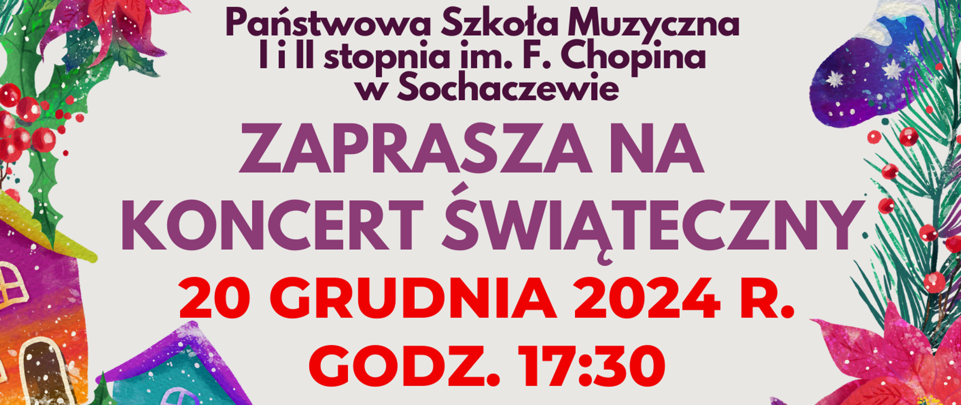 Tło szare. W górnej części plakatu otoczona kolorowym wieńcem świątecznym zapowiedź koncertu: Państwowa Szkoła Muzyczna I i II st. im. Fryderyka Chopina w Sochaczewie zaprasza na Koncert świąteczny 20 grudnia 2024 r. godz. 17.30. Poniżej informacje: W programie koncertu kolędy i pastorałki
w wykonaniu:
- Chóru i solistów PSM II st.
- Orkiestry Kameralnej PSM II st.
Dyrygent - Zbigniew Graca
Przygotowanie chóru - Iwona Niemyjska
Przygotowanie recytatorów - Renata Libera
Sala koncertowa PSM I i II stopnia im. Fryderyka Chopina w Sochaczewie