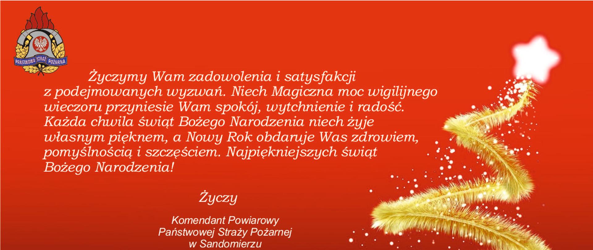 Życzymy Wam zadowolenia i satysfakcji
z podejmowanych wyzwań. Niech Magiczna moc wigilijnego
wieczoru przyniesie Wam spokój, wytchnienie i radość.
Każda chwila świąt Bożego Narodzenia niech żyje
własnym pięknem, a Nowy Rok obdaruje Was zdrowiem,
pomyślnością i szczęściem. Najpiękniejszych świąt
Bożego Narodzenia!
Życzą
Komendant Powiarowy
Państwowej Straży Pożarnej
w Sandomierzu
mł.bryg. Piotr Krytusa
Wraz z funkcjonariuszami i pracownikami cywilnymi
Kliknięcie spowoduje powiększenie