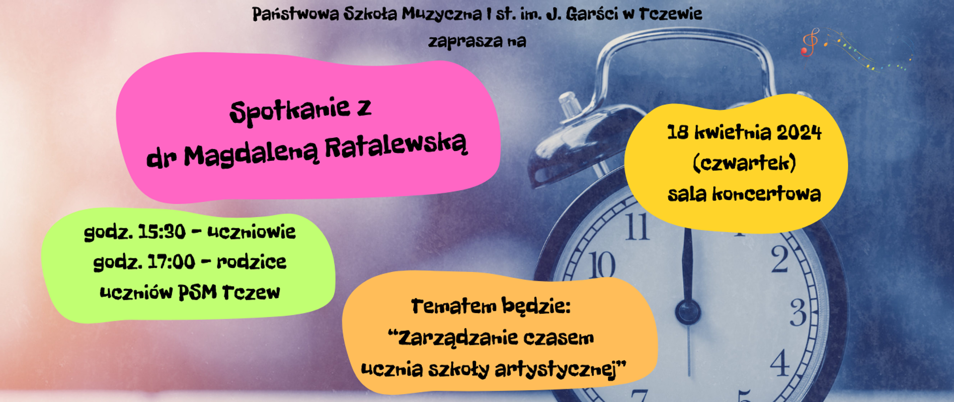 Na różowo-niebieskim tle z prawej strony zdjęcie zegara (utrzymane w niebieskiej kolorystyce). Treść banera umiejscowiona w kolorowych elipsach. Treść: Państwowa Szkoła Muzyczna I st. im. J. Garści w Tczewie zaprasza na Spotkanie z dr Magdaleną Ratalewską. 18 kwietnia 2024 (czwartek) sala koncertowa. godz. 15:30 - uczniowie, godz. 17:00 - rodzice uczniów PSM Tczew. Tematem będzie: "Zarządzanie czasem ucznia szkoły artystycznej". Na górze z prawej strony grafika kolorowych nutek na pięciolinii.