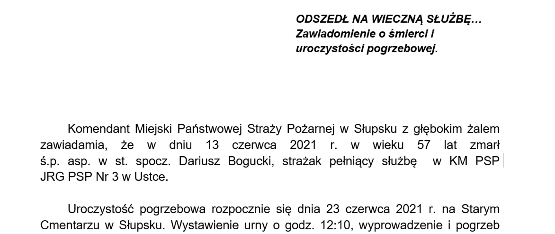 Komendant Miejski Państwowej Straży Pożarnej w Słupsku z głębokim żalem zawiadamia, że w dniu 13 czerwca 2021 r. w wieku 57 lat zmarł
ś.p. asp. w st. spocz. Dariusz Bogucki, strażak pełniący służbę w KM PSP
JRG PSP Nr 3 w Ustce.
Uroczystość pogrzebowa rozpocznie się dnia 23 czerwca 2021 r. na Starym Cmentarzu w Słupsku. Wystawienie urny o godz. 12:10, wyprowadzenie i pogrzeb godz. 12:40.
