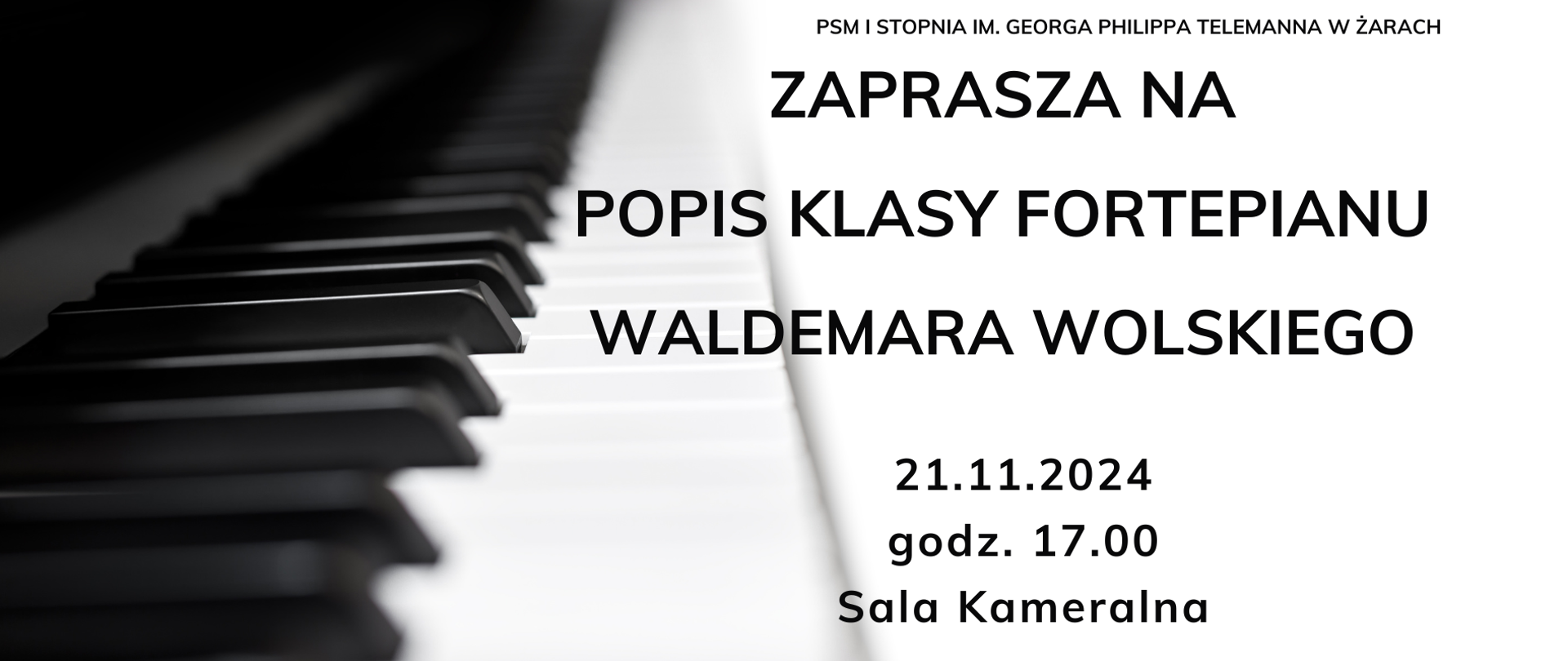 Plakat informuje o popisie klasy fortepianu Waldemara Wolskiego, który odbędzie się w szkole muzycznej w Żarach. Tło plakatu stanowi zbliżenie klawiatury fortepianu, które nadaje elegancji i klasy wydarzeniu.
Na plakacie znajduje się tekst:
Nazwa instytucji: U góry, drobną czcionką, widnieje napis „PSM I Stopnia im. Georga Philippa Telemanna w Żarach”.
Treść główna: Dużymi literami napisano „ZAPRASZA NA POPIS KLASY FORTEPIANU WALDEMARA WOLSKIEGO”.
Data i miejsce: Na dole, mniejszym fontem podano datę – „21.11.2024”, godzinę – „godz. 17.00” oraz miejsce – „Sala Kameralna”.
Styl plakatu jest minimalistyczny, z dominującym czarno-białym motywem klawiatury, który podkreśla tematykę fortepianową wydarzenia.