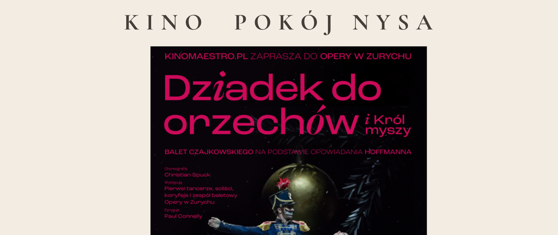 Jasno Różowe tło spektakl baletowy seans Kino Pokój Nysa 30 31 stycznia 2025 godzina 16:30 cena biletu 35 zł dzieci 38 zł dorośli uczniowie uiszczający wpłaty na radę rodziców po okazaniu zakupionego biletu w sekretariacie szkoły czy mają zwrot 20 zł zapisy na portierni u nauczycieli przedmiotów teoretycznych PSM Nysa bilety należy samodzielnie zakupić w kasie biletowej kina pokój do dnia 27 stycznia 2025 z podaniem hasła szkoła muzyczna Kino Pokój Nysa po środku na czarnym tle okładka płyty kino maestro.pl zaprasza na oferty opery Zurichu dziadek do orzechów i król myszy balet Czajkowskiego zdjęcie baletnice w niebieskiej sukni i żołnierza w mundurze z czasów napoleońskich albo innych- wizja artystyczna kostiumologa
