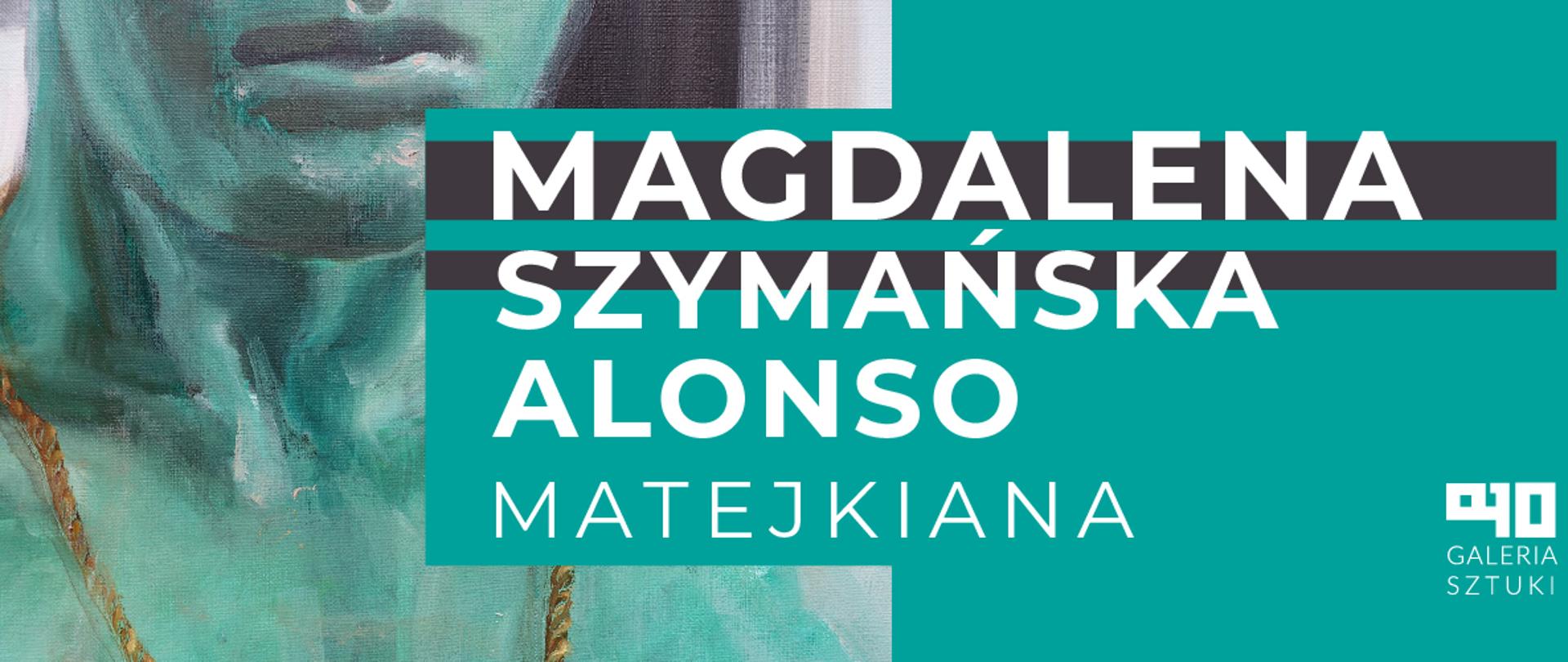 Plakat informujący na wystawie utrzymany w większości kolorach zieleni. Popiersie człowieka ukazane od ust w dół. Białe napisy: "Magdalena Szymańska Alonso"; "Matejkiana". Logo galerii szkolnej PLSP w Lublinie - na białym tle czarne znaki A10 w niekonwencjonalnym układzie. Pod znakami napis Galeria sztuki pisane dużymi, czarnymi literami.