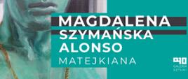 Popiersie człowieka ukazane od ust w dół. Białe napisy: "Magdalena Szymańska Alonso"; "Matejkiana". Logo galerii szkolnej PLSP w Lublinie - na białym tle czarne znaki A10 w niekonwencjonalnym układzie. Pod znakami napis Galeria sztuki pisane dużymi, czarnymi literami.