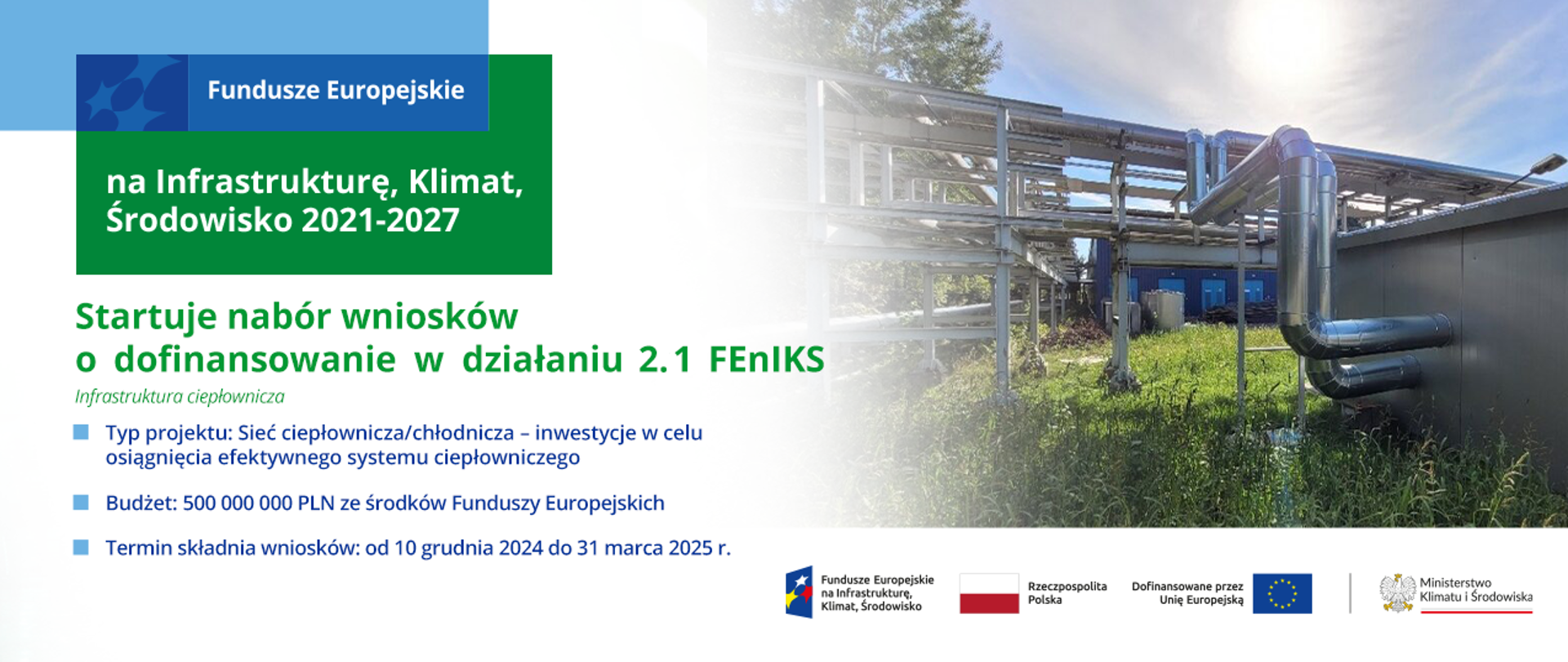 Słoneczny dzień, wysoka trawa na całym terenie rozlokowana infrastruktura ciepłownicza. Na grafice dodatkowo logotypy dedykowane programowi FEnIKS. Po lewej stronie napisy: Startuje nabór wniosków o dofinansowanie w działaniu 2.1 FEnIKS. Infrastruktura ciepłownicza. Typ projektu: Sieć ciepłownicza/chłodnicza - inwestycje w celu osiągnięcia fektywnego systemu ciepłowniczego. Budżet: 500 000 000 PLN z środków Funduszy Europejskich. Termin składania wniosków: od 10 grudnia 2024 do 31 marca 2025 r. 