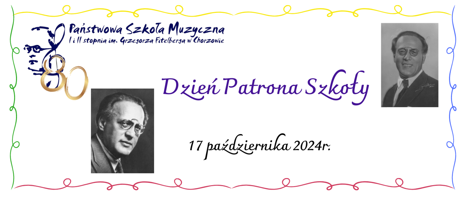 Obraz jest zaproszeniem na wydarzenie "Dzień Patrona Szkoły" w Państwowej Szkole Muzycznej I i II stopnia im. Grzegorza Fitelberga w Chorzowie.
Kluczowe elementy plakatu to:
Jubileuszowe logo zawierające liczbę "80" splecioną z symbolami muzycznymi i twarzą Grzegorza Fitelberga po lewej stronie.
Tekst: "Dzień Patrona Szkoły" w kolorze fioletowym, informujący o obchodach dnia patrona szkoły.
Data wydarzenia: 17 października 2024 r.
Dwa czarno-białe zdjęcia Grzegorza Fitelberga – jedno po lewej, drugie po prawej stronie.
Kolorowe dekoracyjne linie (zielona, żółta, czerwona i fioletowa) obramowujące plakat, co nadaje mu świąteczny charakter.
Plakat wydaje się upamiętniać 80. rocznicę ku czci Grzegorza Fitelberga.