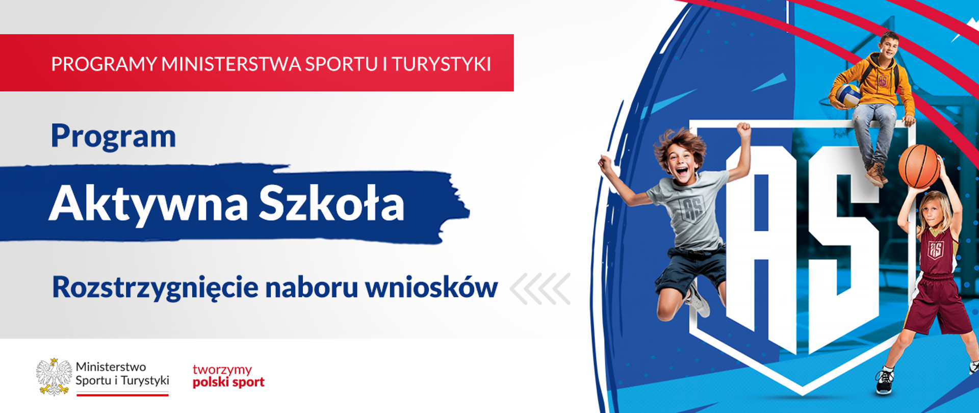 Grafika. Z lewej strony napisy jeden pod drugim: (1) na czerwonym pasku napis białymi dużymi literami: PROGRAMY MINISTERSTWA SPORTU I TURYSTYKI; (2) na jasnym tle granatowymi literami napis: Program; (3) na granatowym tle napis białymi literami: Aktywna Szkoła; (4) na jasnym tle napis granatowymi literami: Rozstrzygnięcie naboru wniosków. Na dole na białym pasku loga MSiT oraz tworzymy polski sport. Z prawej strony grafika: na niebiesko-granatowym tle białe litery AS, wokół nich obrysowany kształt tarczy szkolnej. Z boków napisu i nad nim trójka dzieci bawiących się/uprawiających sporty.