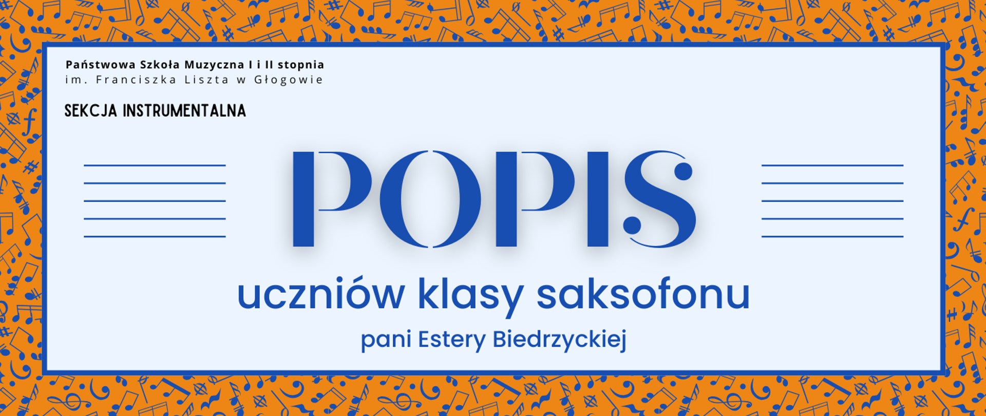 Grafika zawiera napisy: pełna nazwa szkoły w dwóch rzędach, "SEKCJA INSTRUMENTALNA", "POPIS uczniów klasy saksofonu pani Estery Biedrzyckiej". Napisy rozmieszczone w centrum, w prostokątnym polu w jasnym odcieniu szarości, z niebieskim obramowaniem. Nazwa szkoły i sekcji w lewym górnym narożniku pola, litery czarne. Słowo "POPIS" w centrum, wyróżnione dużym rozmiarem i ozdobnym krojem czcionki. Z jego prawej i lewej strony równoległe krótkie linie tworzące symbole pięciolinii. Pozostała treść w dolnej części pola, wyrównana do środka. Litery i pięciolinie w kolorze niebieskim. Tło za prostokątnym polem pomarańczowe, z drobnymi symbolami nut i znaków muzycznych w kolorze niebieskim, rozmieszczonymi gęsto i nieregularnie.